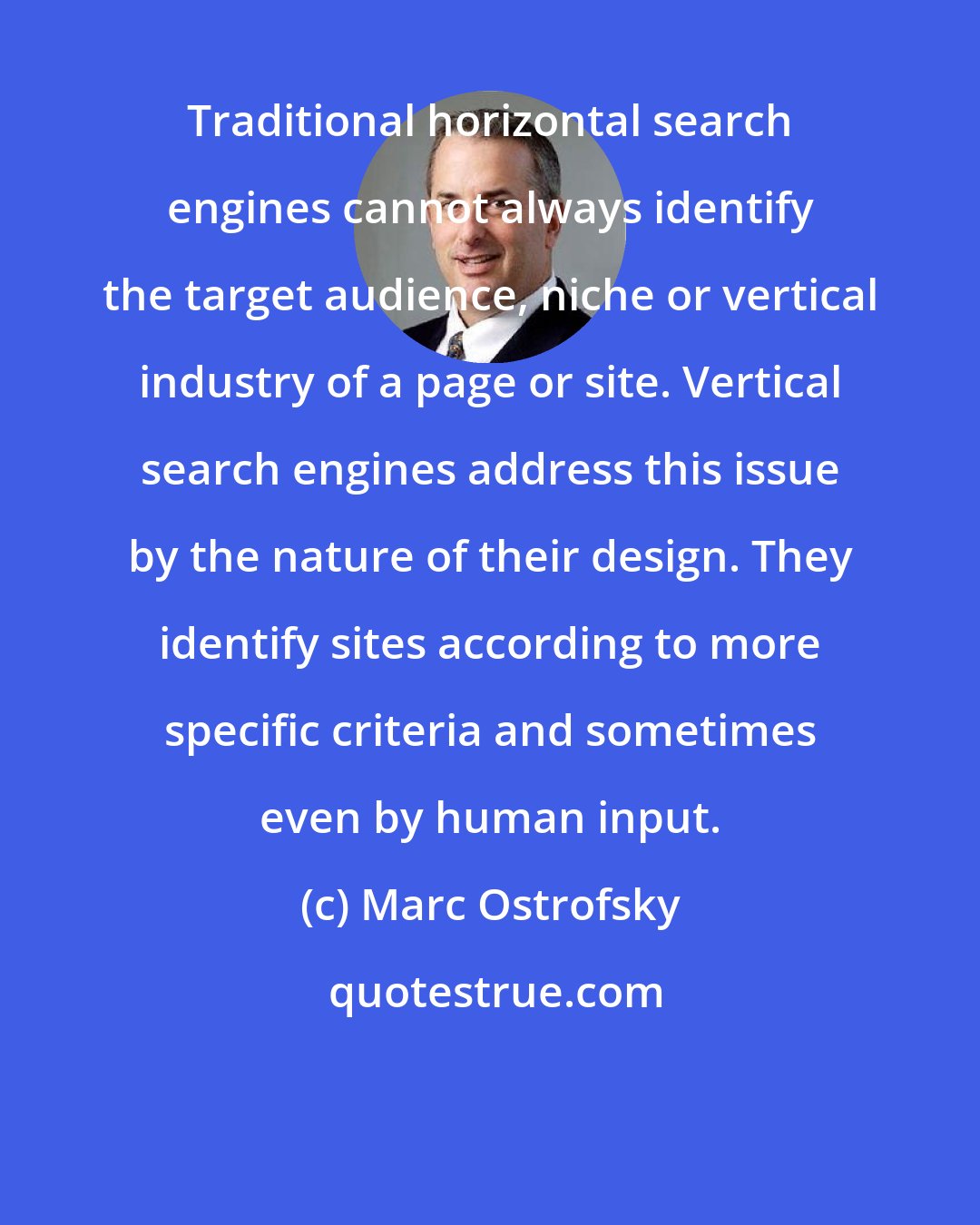 Marc Ostrofsky: Traditional horizontal search engines cannot always identify the target audience, niche or vertical industry of a page or site. Vertical search engines address this issue by the nature of their design. They identify sites according to more specific criteria and sometimes even by human input.