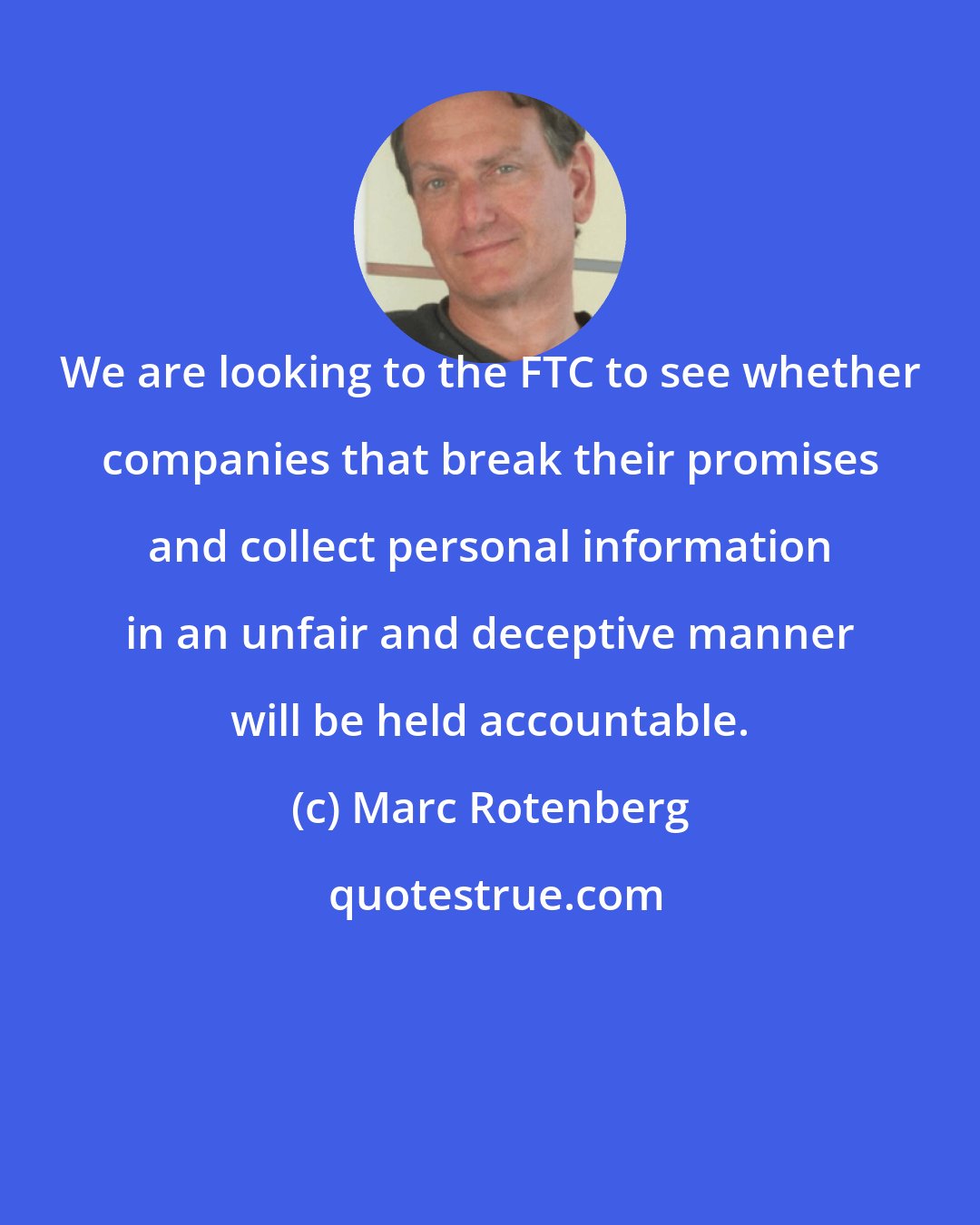 Marc Rotenberg: We are looking to the FTC to see whether companies that break their promises and collect personal information in an unfair and deceptive manner will be held accountable.