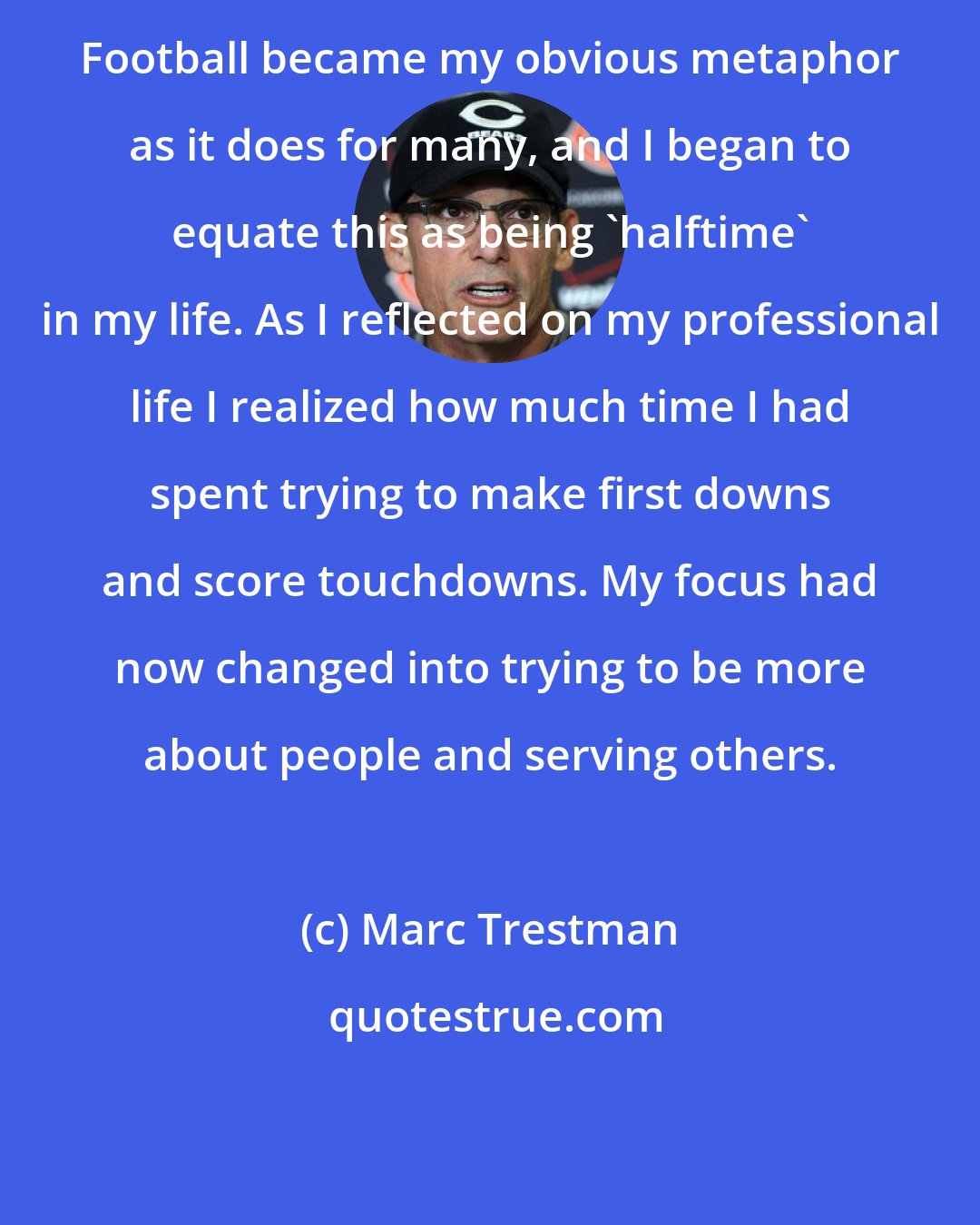 Marc Trestman: Football became my obvious metaphor as it does for many, and I began to equate this as being 'halftime' in my life. As I reflected on my professional life I realized how much time I had spent trying to make first downs and score touchdowns. My focus had now changed into trying to be more about people and serving others.