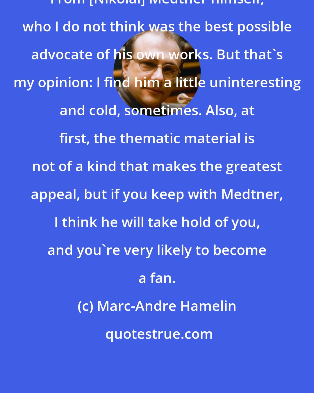 Marc-Andre Hamelin: From [Nikolai] Medtner himself, who I do not think was the best possible advocate of his own works. But that's my opinion: I find him a little uninteresting and cold, sometimes. Also, at first, the thematic material is not of a kind that makes the greatest appeal, but if you keep with Medtner, I think he will take hold of you, and you're very likely to become a fan.