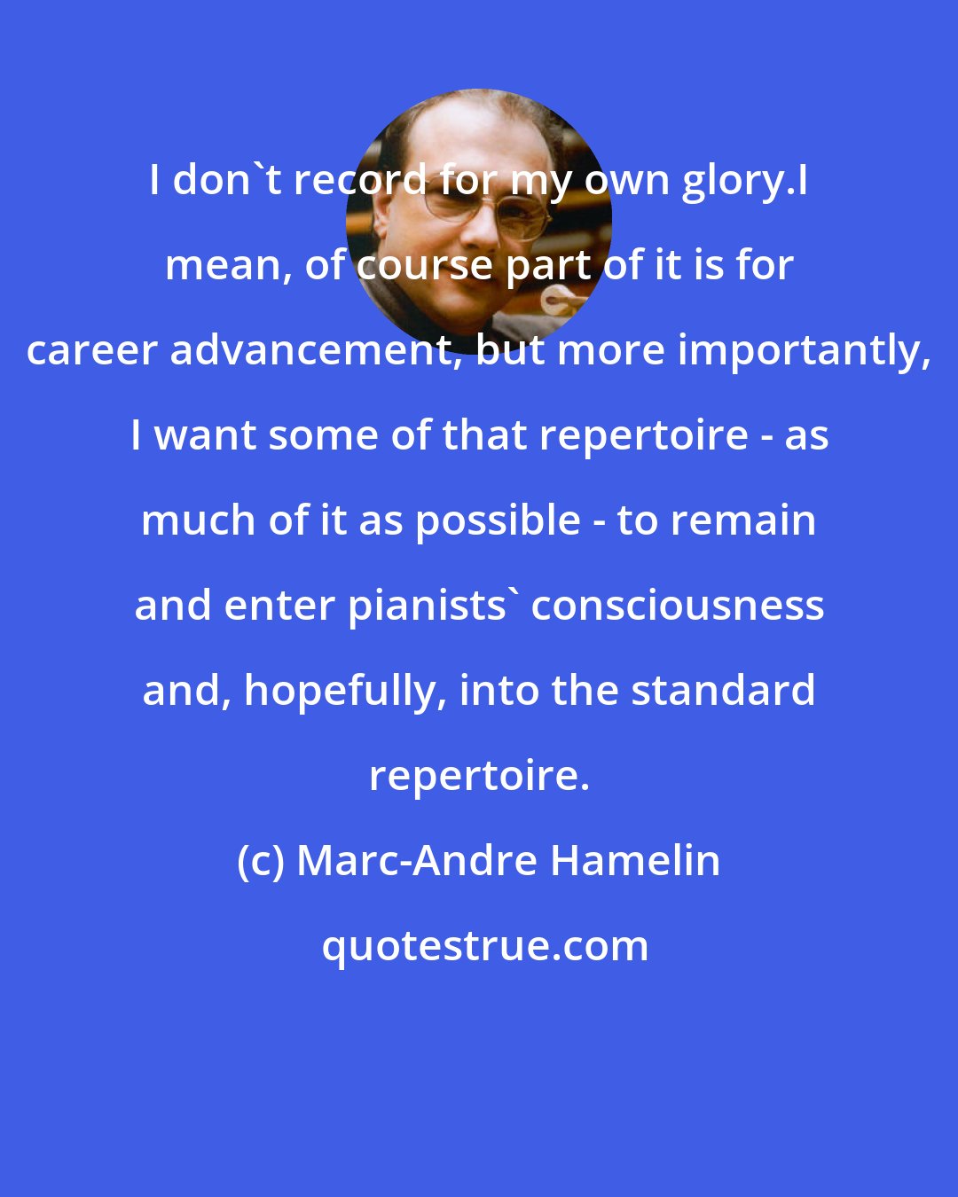 Marc-Andre Hamelin: I don't record for my own glory.I mean, of course part of it is for career advancement, but more importantly, I want some of that repertoire - as much of it as possible - to remain and enter pianists' consciousness and, hopefully, into the standard repertoire.