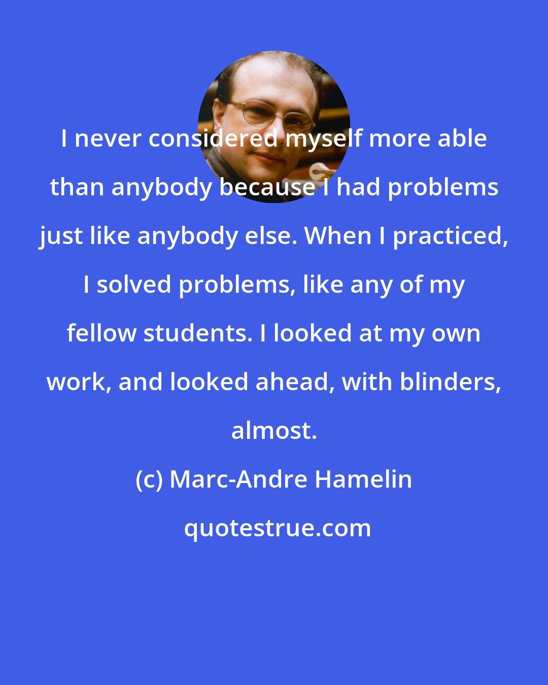 Marc-Andre Hamelin: I never considered myself more able than anybody because I had problems just like anybody else. When I practiced, I solved problems, like any of my fellow students. I looked at my own work, and looked ahead, with blinders, almost.