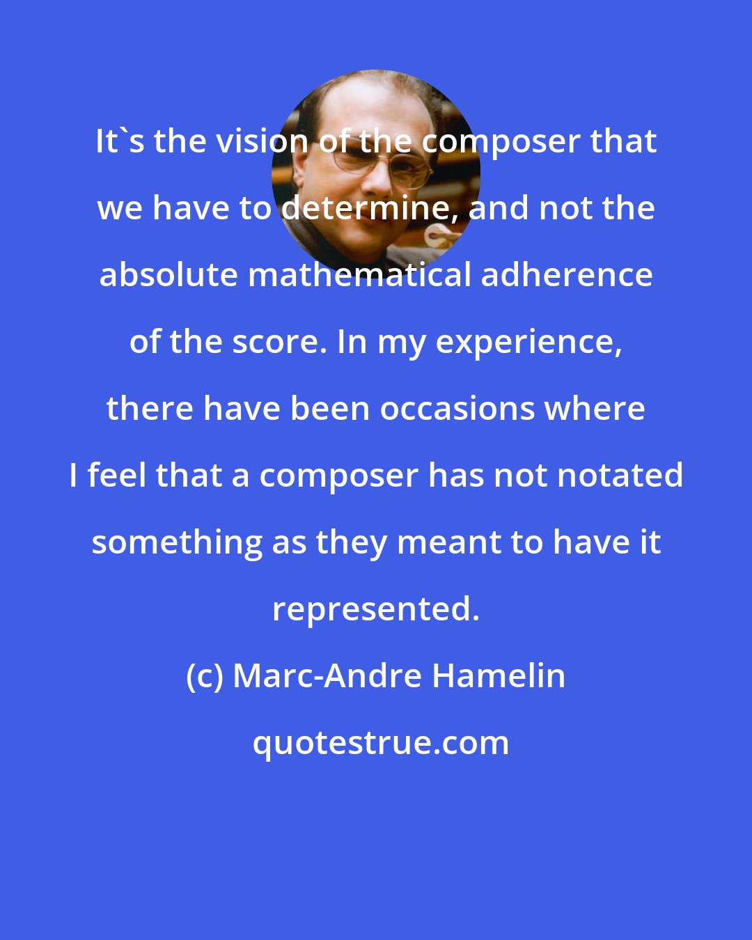 Marc-Andre Hamelin: It's the vision of the composer that we have to determine, and not the absolute mathematical adherence of the score. In my experience, there have been occasions where I feel that a composer has not notated something as they meant to have it represented.