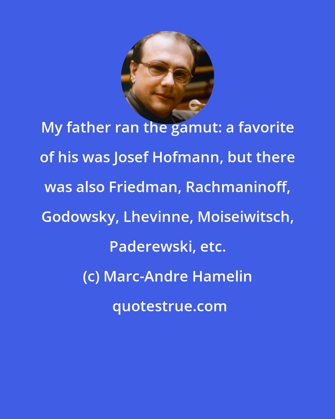 Marc-Andre Hamelin: My father ran the gamut: a favorite of his was Josef Hofmann, but there was also Friedman, Rachmaninoff, Godowsky, Lhevinne, Moiseiwitsch, Paderewski, etc.