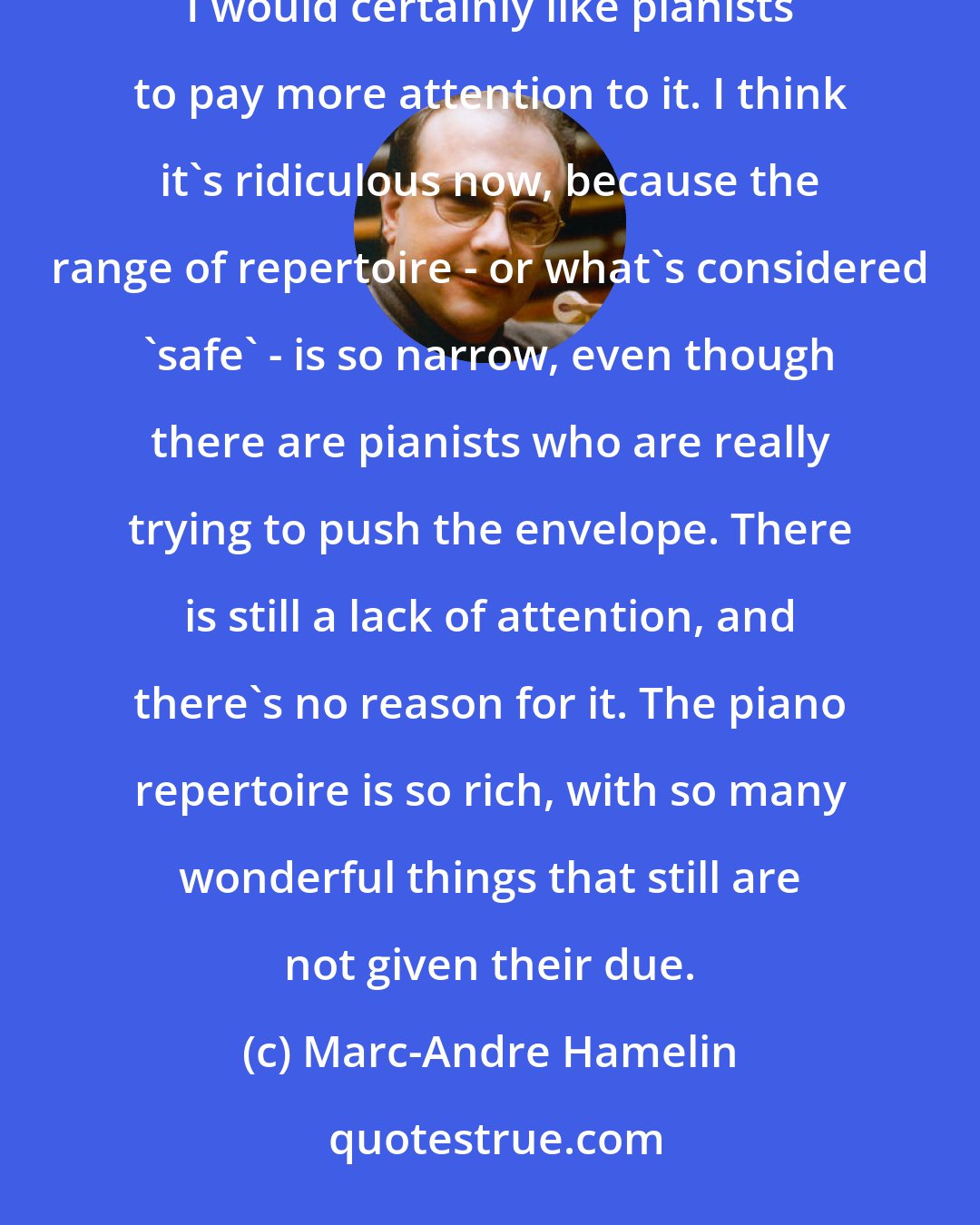 Marc-Andre Hamelin: Whenever I record something, I always believe that it's worthy of inclusion in the pantheon, and I would certainly like pianists to pay more attention to it. I think it's ridiculous now, because the range of repertoire - or what's considered 'safe' - is so narrow, even though there are pianists who are really trying to push the envelope. There is still a lack of attention, and there's no reason for it. The piano repertoire is so rich, with so many wonderful things that still are not given their due.