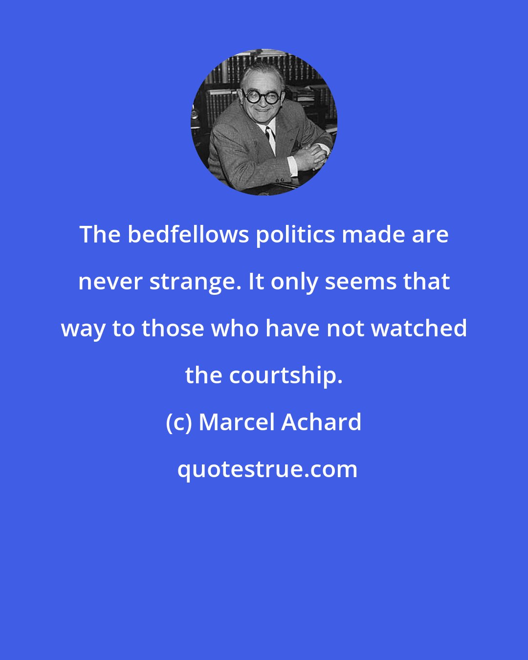 Marcel Achard: The bedfellows politics made are never strange. It only seems that way to those who have not watched the courtship.