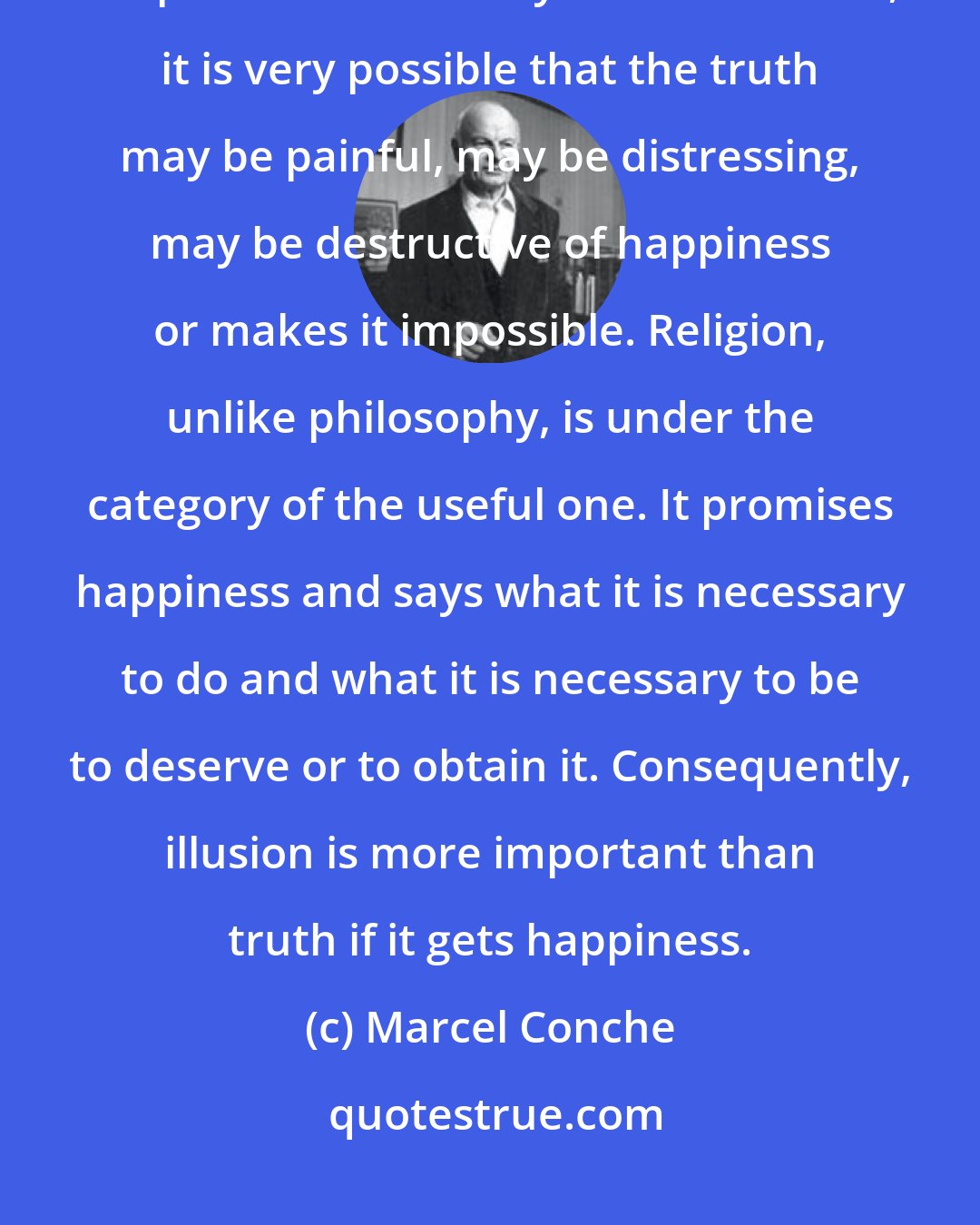 Marcel Conche: Therefore, philosophy does not give sense in mind happiness. It keeps in mind the only truth. However, it is very possible that the truth may be painful, may be distressing, may be destructive of happiness or makes it impossible. Religion, unlike philosophy, is under the category of the useful one. It promises happiness and says what it is necessary to do and what it is necessary to be to deserve or to obtain it. Consequently, illusion is more important than truth if it gets happiness.