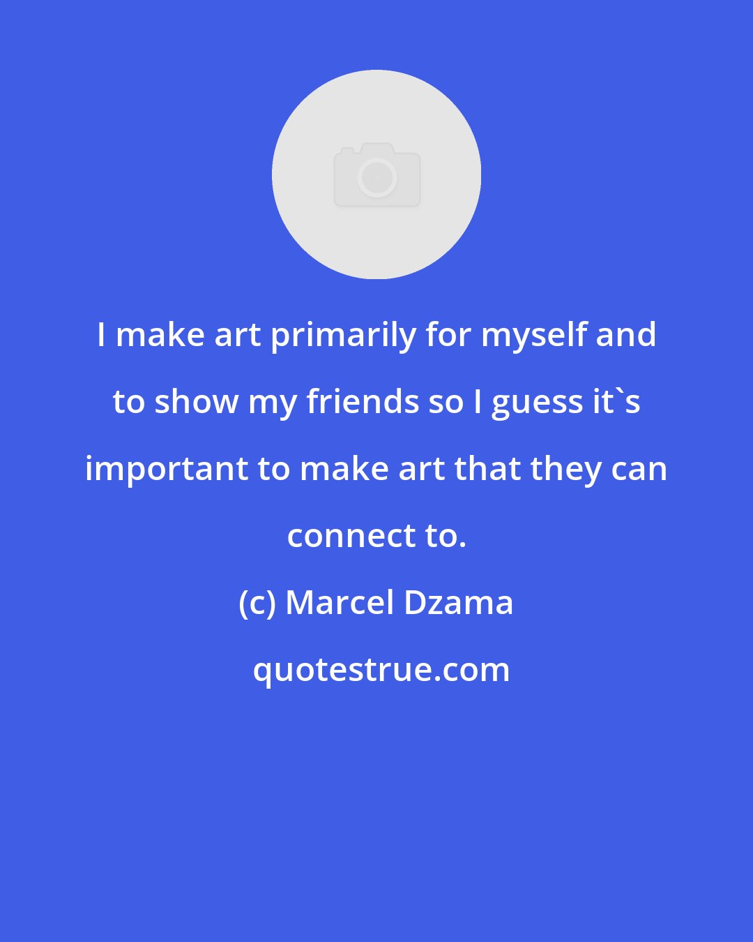 Marcel Dzama: I make art primarily for myself and to show my friends so I guess it's important to make art that they can connect to.