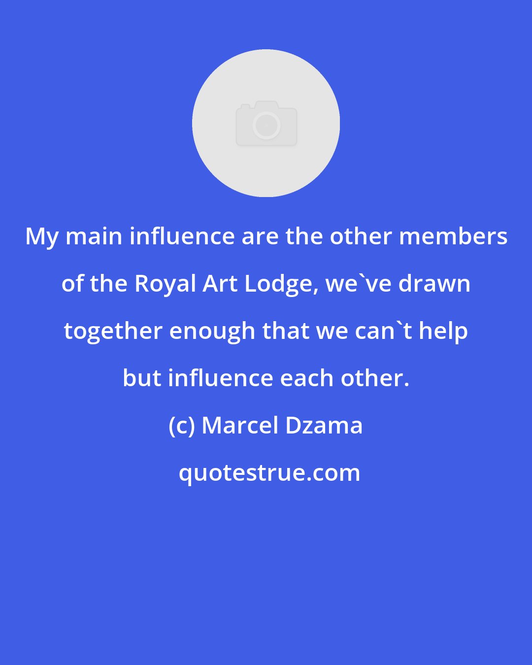 Marcel Dzama: My main influence are the other members of the Royal Art Lodge, we've drawn together enough that we can't help but influence each other.