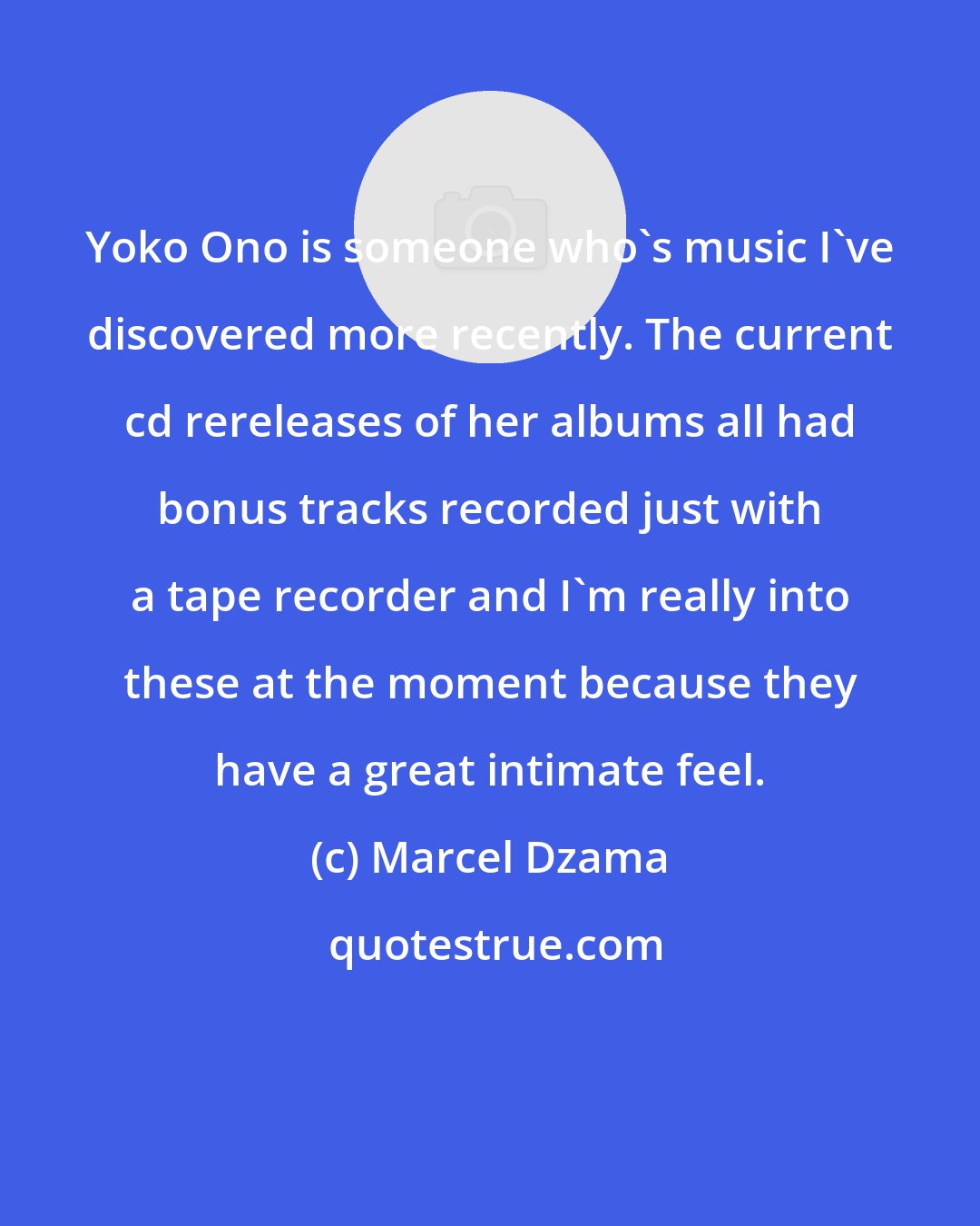 Marcel Dzama: Yoko Ono is someone who's music I've discovered more recently. The current cd rereleases of her albums all had bonus tracks recorded just with a tape recorder and I'm really into these at the moment because they have a great intimate feel.