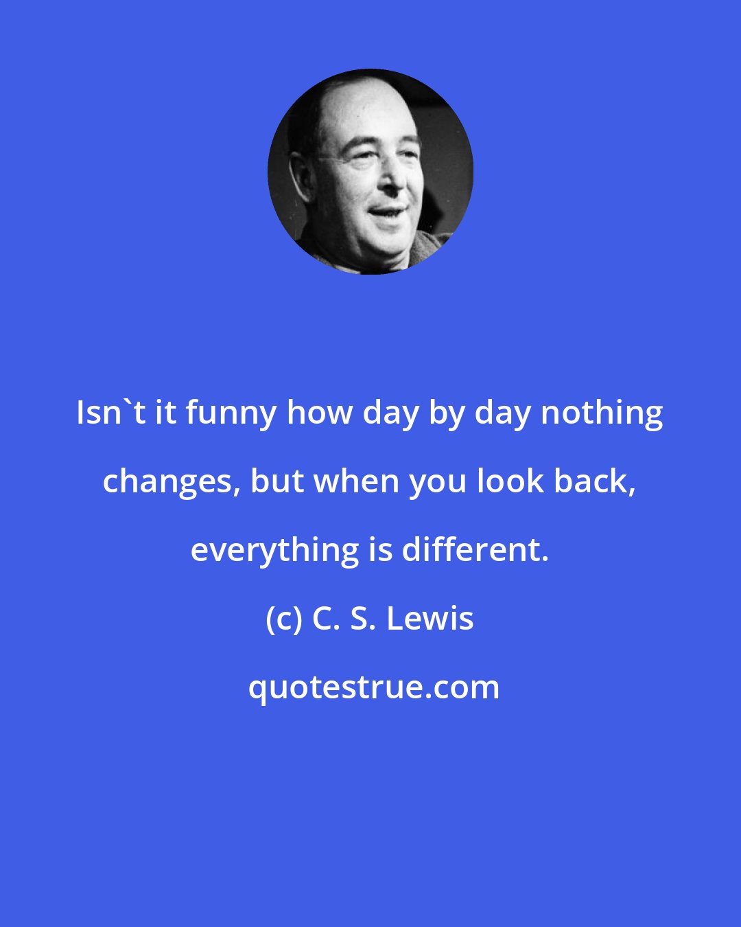 C. S. Lewis: Isn't it funny how day by day nothing changes, but when you look back, everything is different.