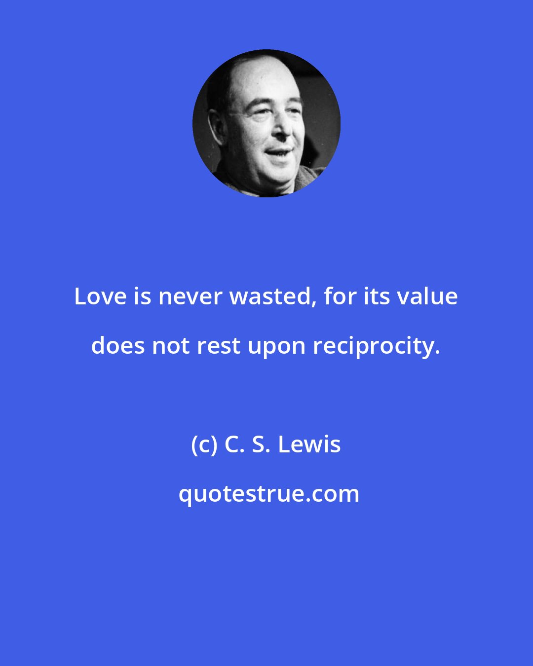 C. S. Lewis: Love is never wasted, for its value does not rest upon reciprocity.