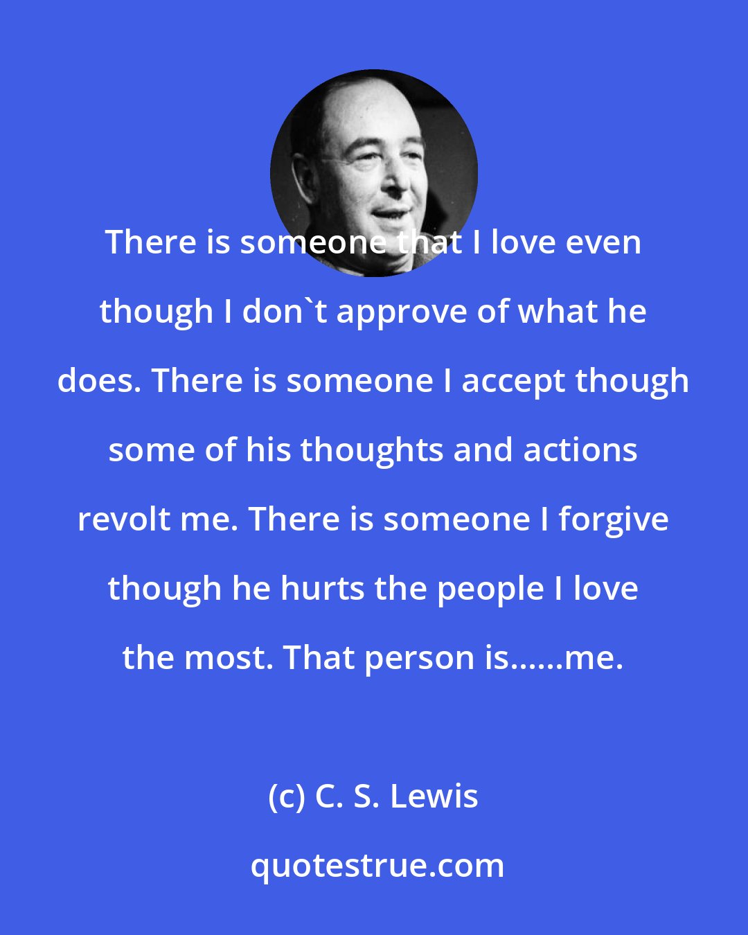 C. S. Lewis: There is someone that I love even though I don't approve of what he does. There is someone I accept though some of his thoughts and actions revolt me. There is someone I forgive though he hurts the people I love the most. That person is......me.