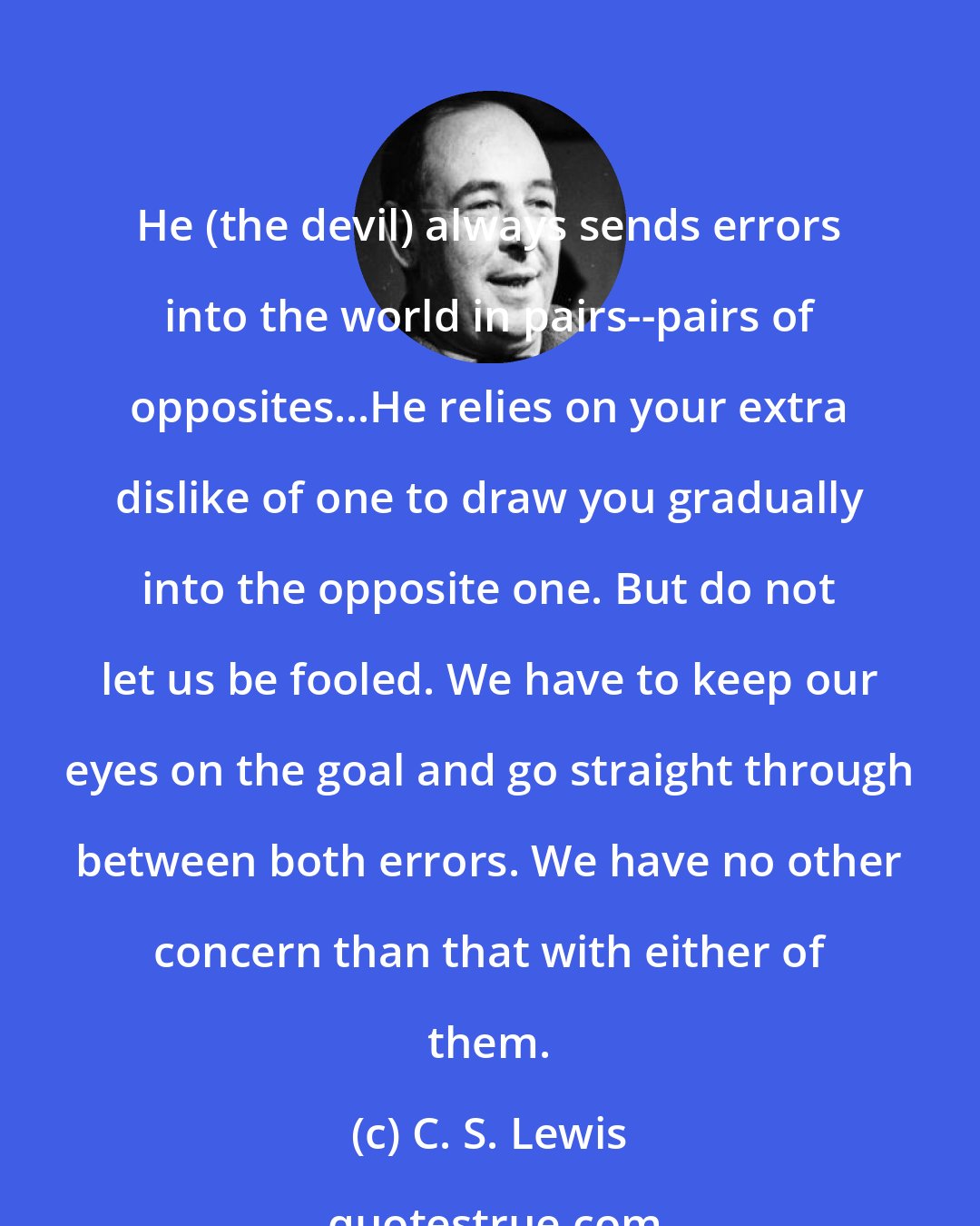 C. S. Lewis: He (the devil) always sends errors into the world in pairs--pairs of opposites...He relies on your extra dislike of one to draw you gradually into the opposite one. But do not let us be fooled. We have to keep our eyes on the goal and go straight through between both errors. We have no other concern than that with either of them.