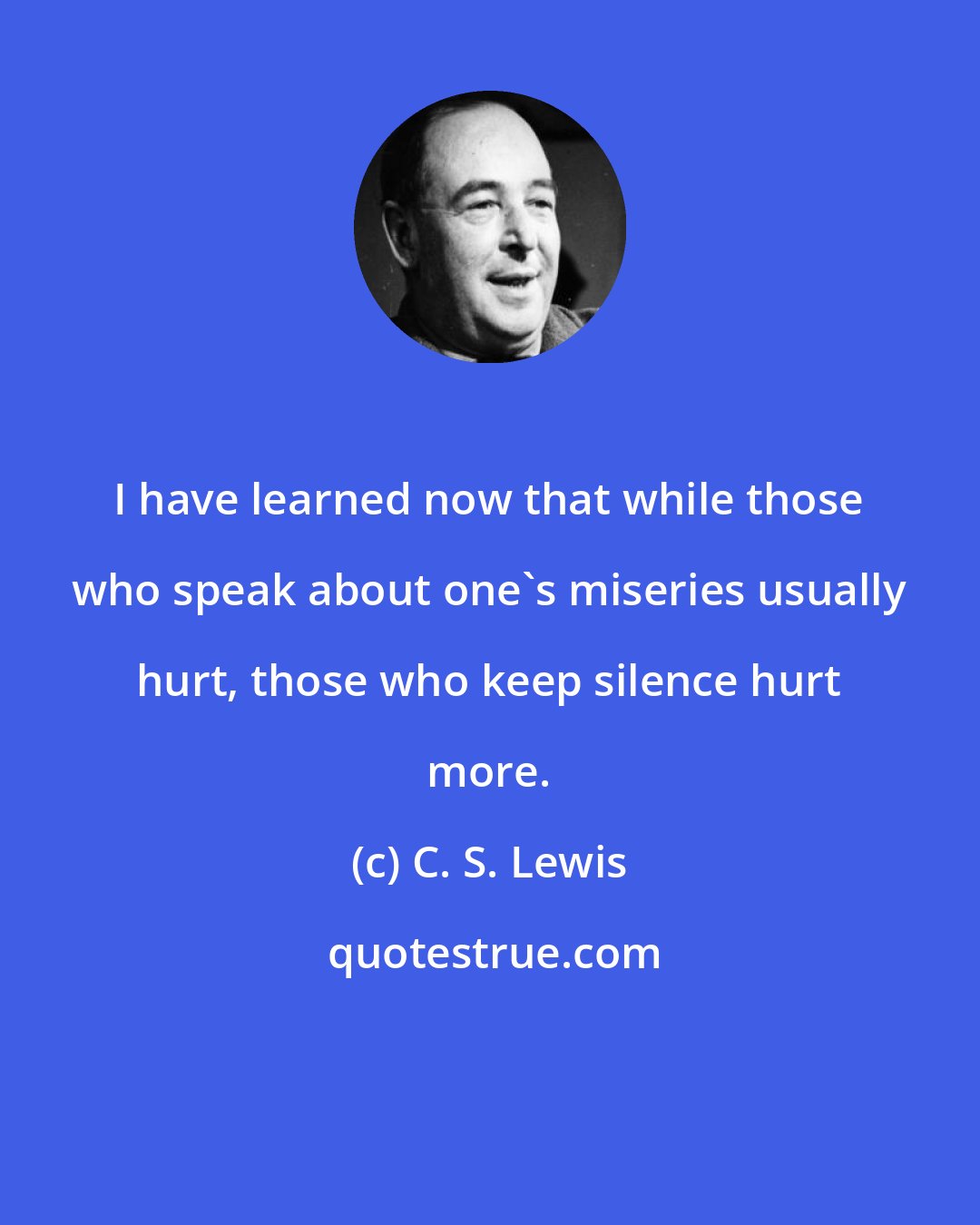 C. S. Lewis: I have learned now that while those who speak about one's miseries usually hurt, those who keep silence hurt more.