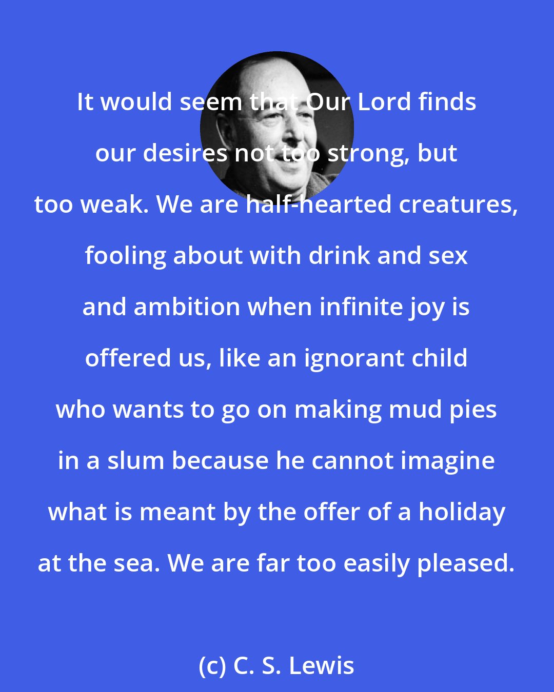 C. S. Lewis: It would seem that Our Lord finds our desires not too strong, but too weak. We are half-hearted creatures, fooling about with drink and sex and ambition when infinite joy is offered us, like an ignorant child who wants to go on making mud pies in a slum because he cannot imagine what is meant by the offer of a holiday at the sea. We are far too easily pleased.