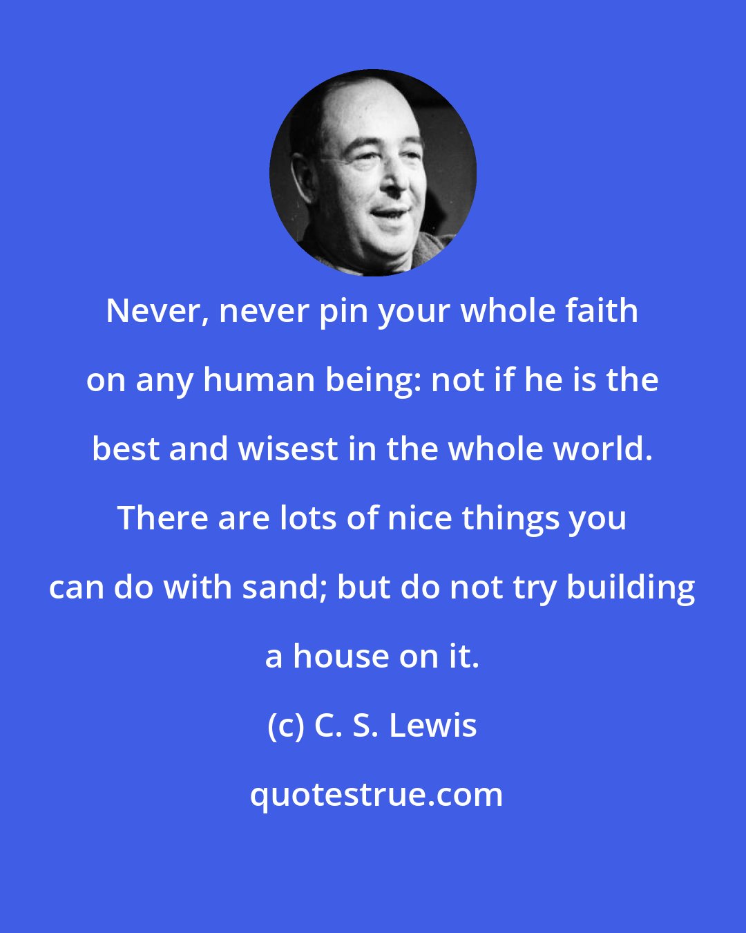 C. S. Lewis: Never, never pin your whole faith on any human being: not if he is the best and wisest in the whole world. There are lots of nice things you can do with sand; but do not try building a house on it.