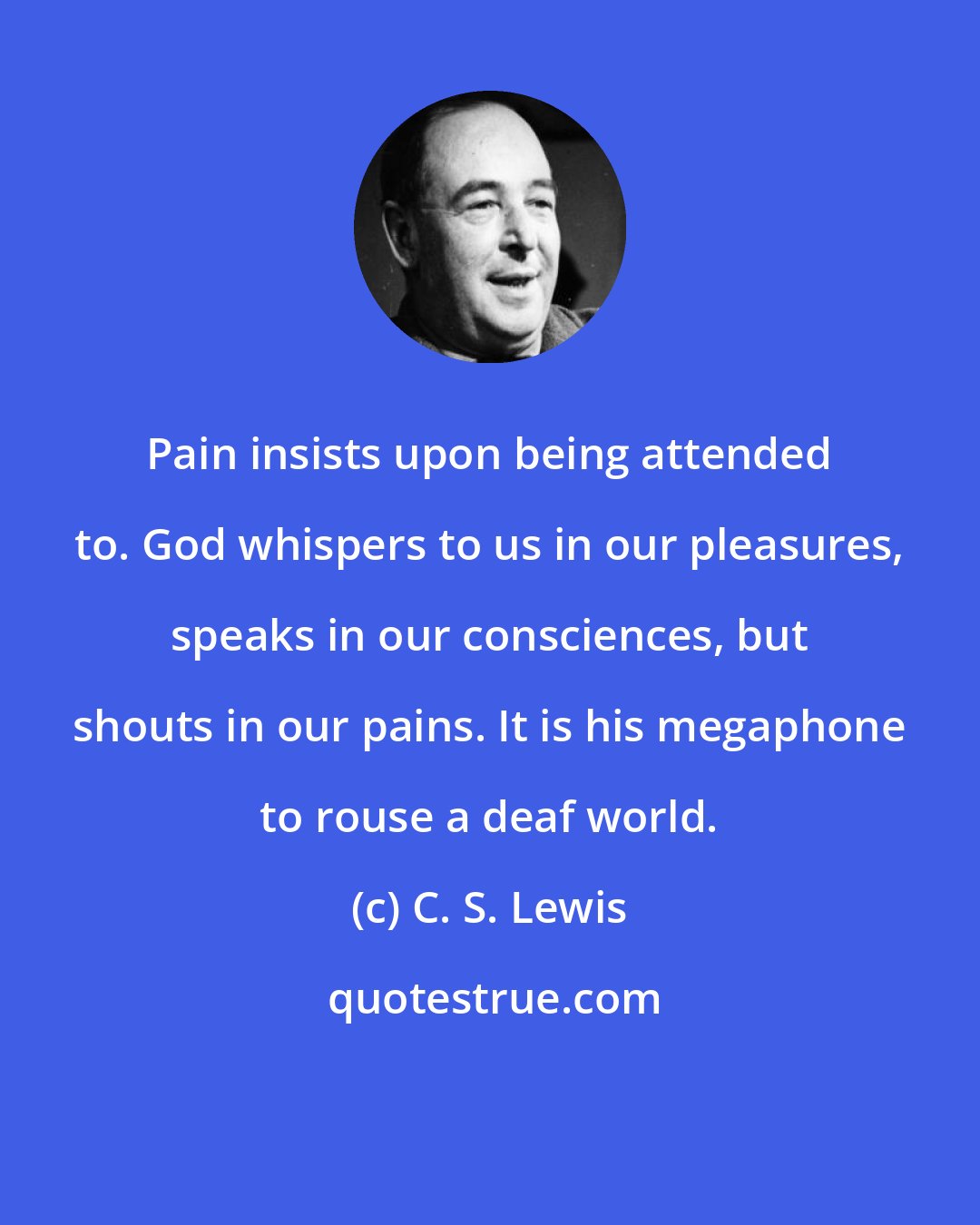 C. S. Lewis: Pain insists upon being attended to. God whispers to us in our pleasures, speaks in our consciences, but shouts in our pains. It is his megaphone to rouse a deaf world.