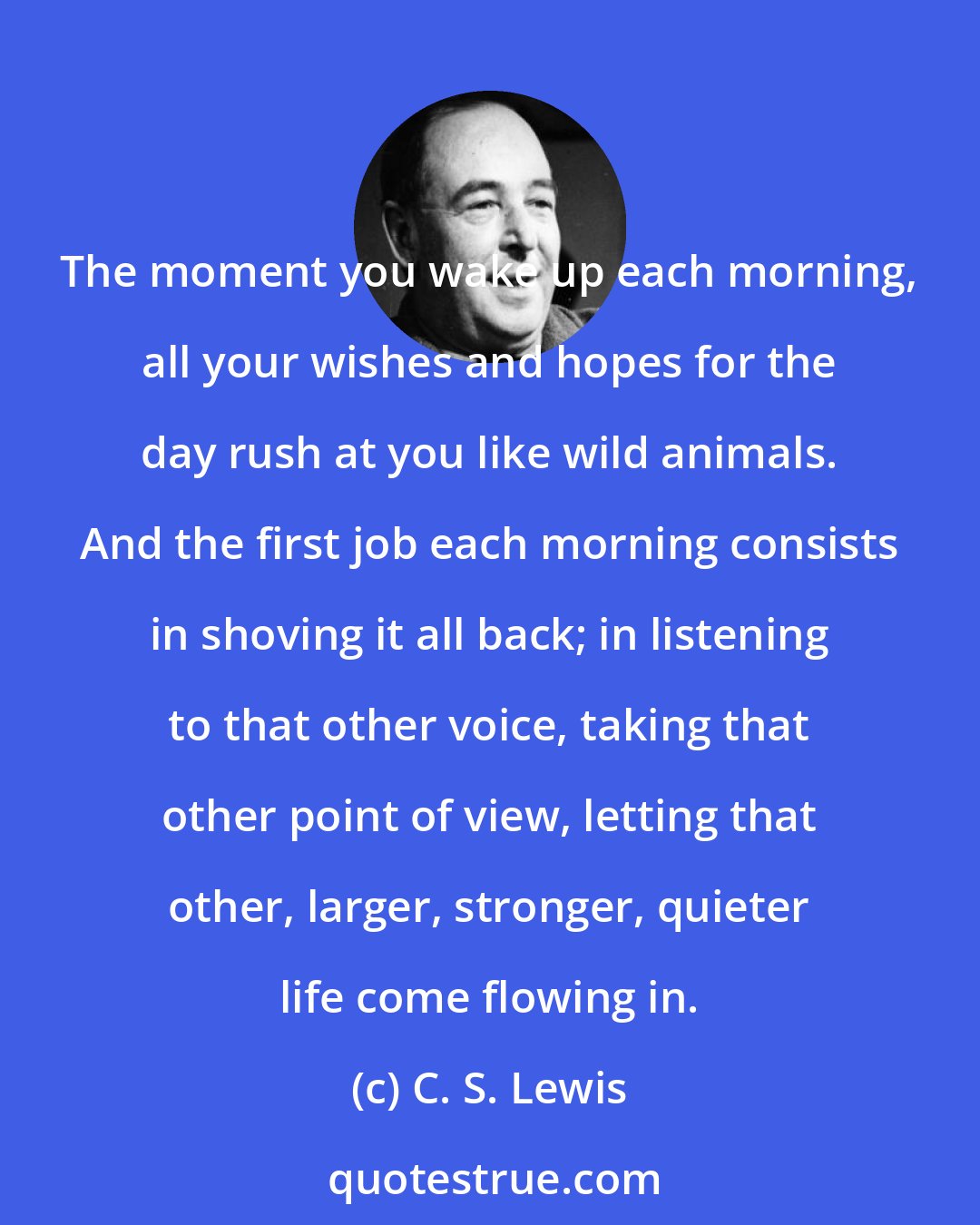 C. S. Lewis: The moment you wake up each morning, all your wishes and hopes for the day rush at you like wild animals. And the first job each morning consists in shoving it all back; in listening to that other voice, taking that other point of view, letting that other, larger, stronger, quieter life come flowing in.