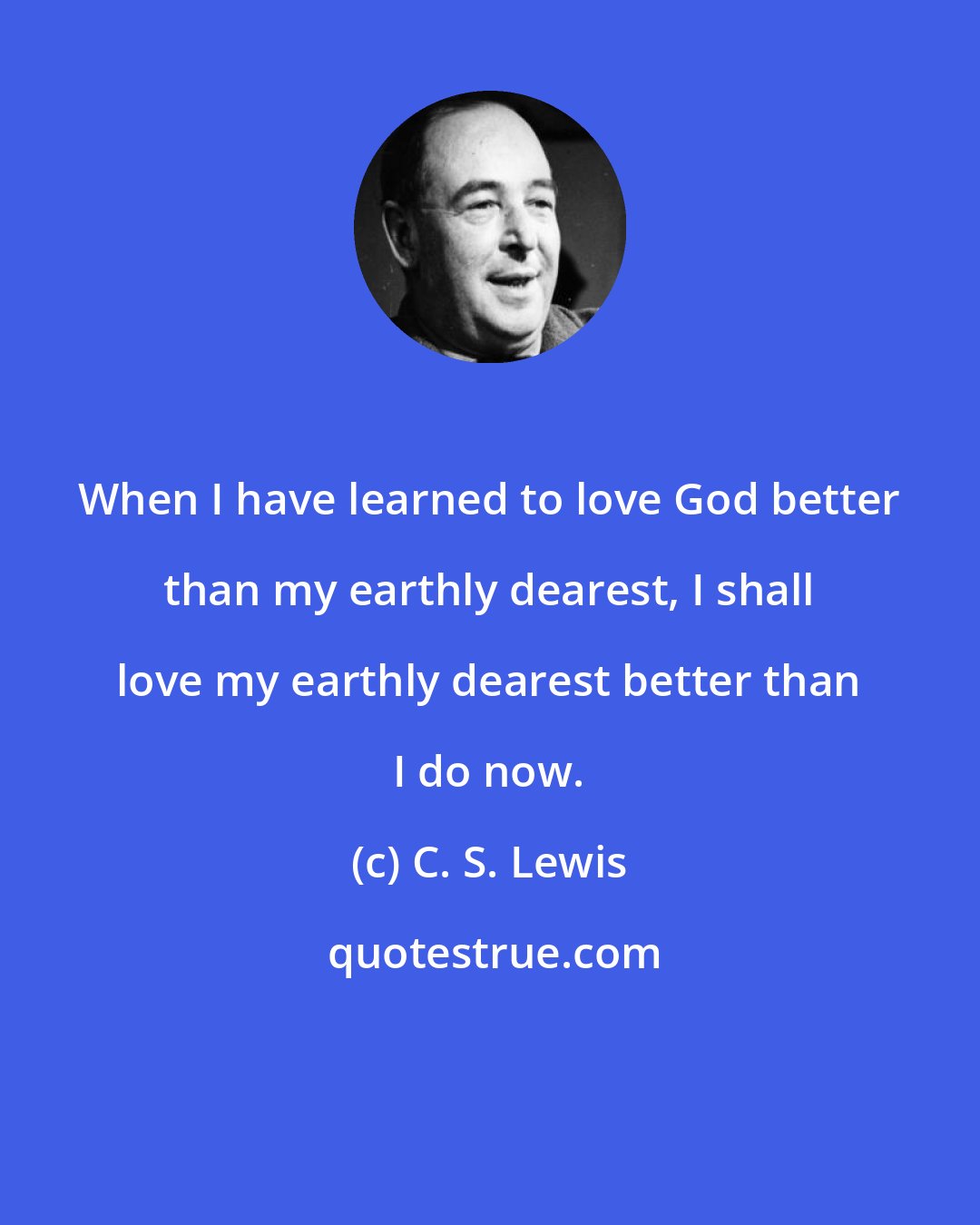 C. S. Lewis: When I have learned to love God better than my earthly dearest, I shall love my earthly dearest better than I do now.