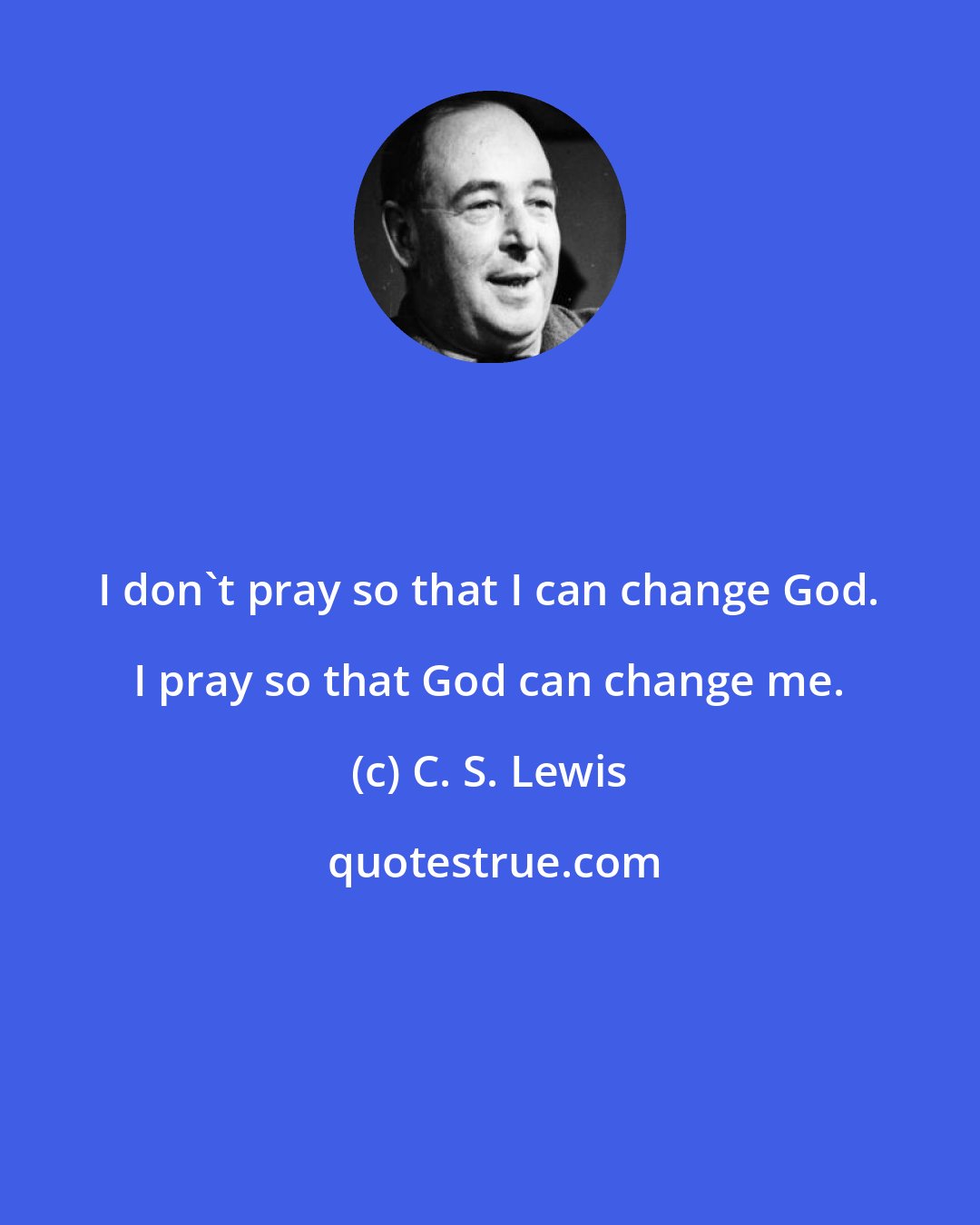 C. S. Lewis: I don't pray so that I can change God. I pray so that God can change me.