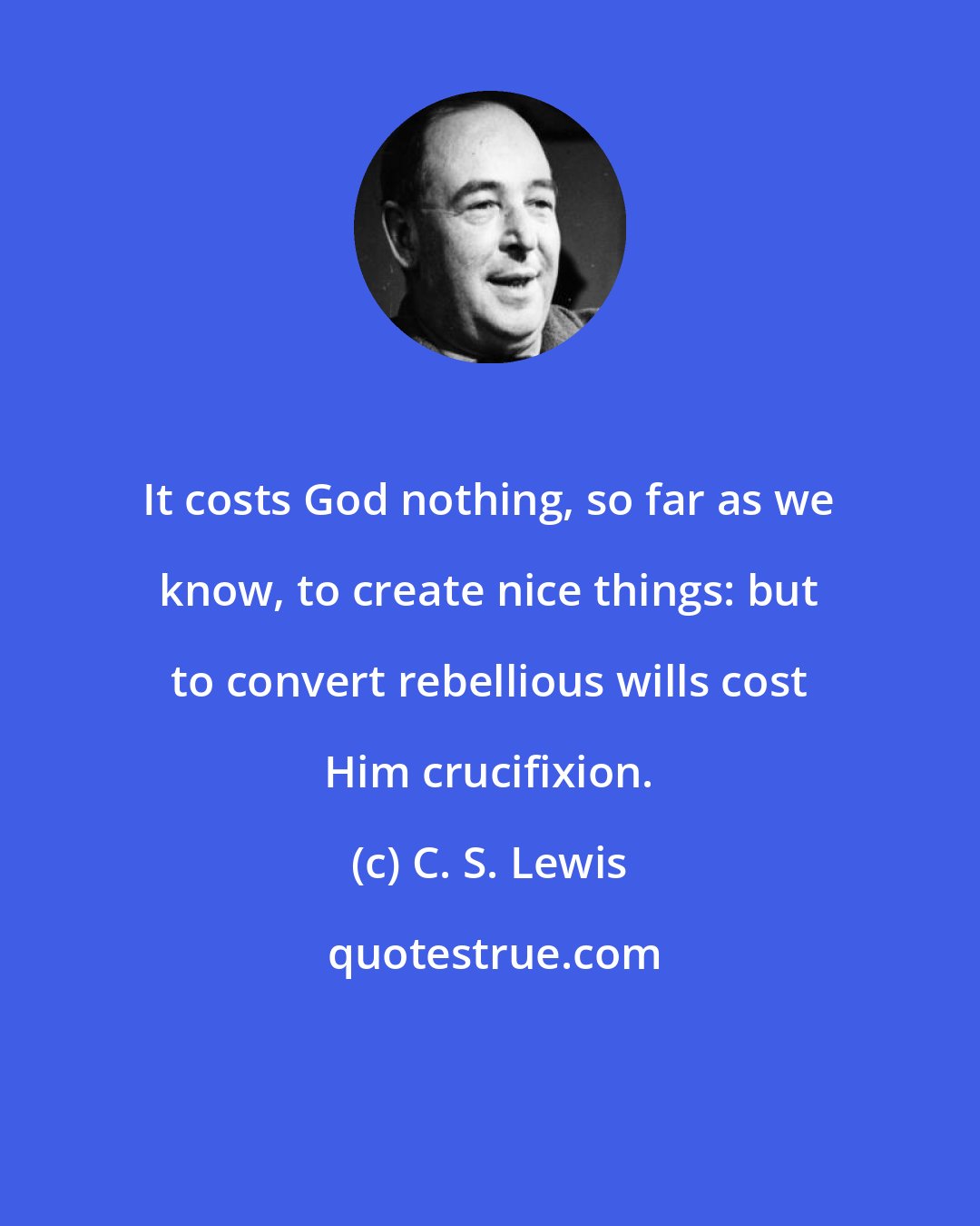 C. S. Lewis: It costs God nothing, so far as we know, to create nice things: but to convert rebellious wills cost Him crucifixion.