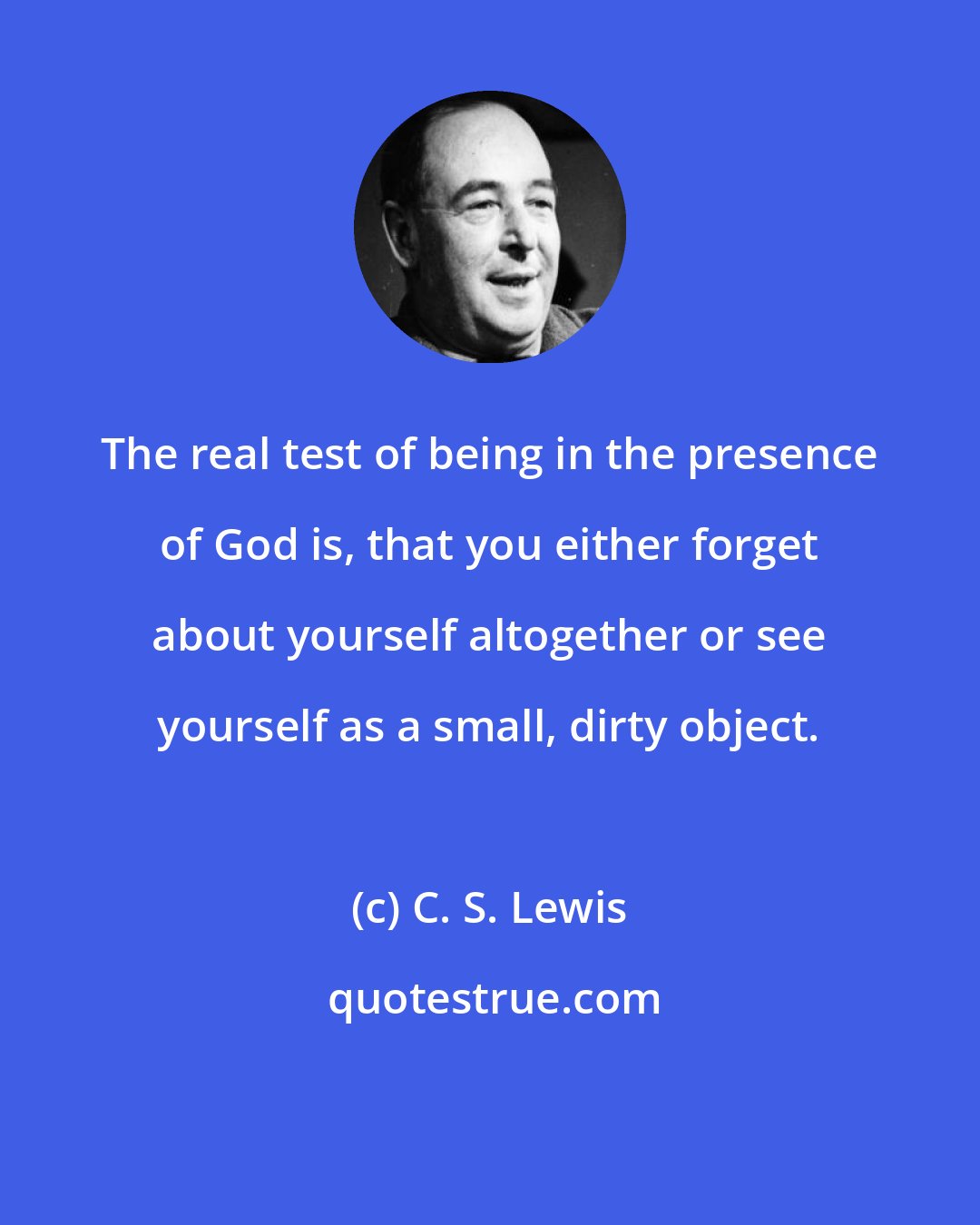 C. S. Lewis: The real test of being in the presence of God is, that you either forget about yourself altogether or see yourself as a small, dirty object.