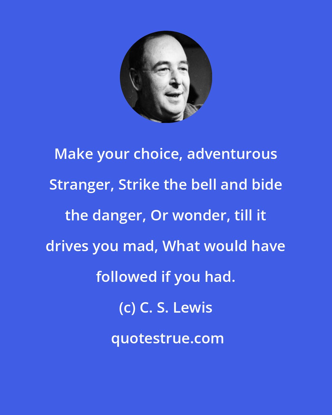 C. S. Lewis: Make your choice, adventurous Stranger, Strike the bell and bide the danger, Or wonder, till it drives you mad, What would have followed if you had.