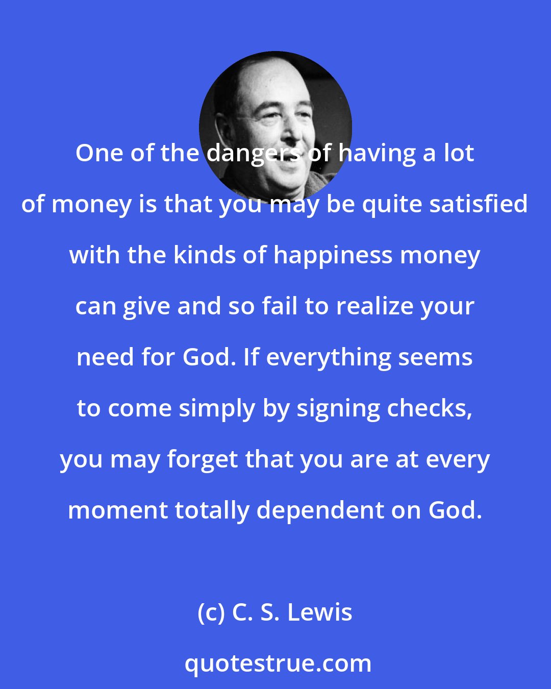 C. S. Lewis: One of the dangers of having a lot of money is that you may be quite satisfied with the kinds of happiness money can give and so fail to realize your need for God. If everything seems to come simply by signing checks, you may forget that you are at every moment totally dependent on God.