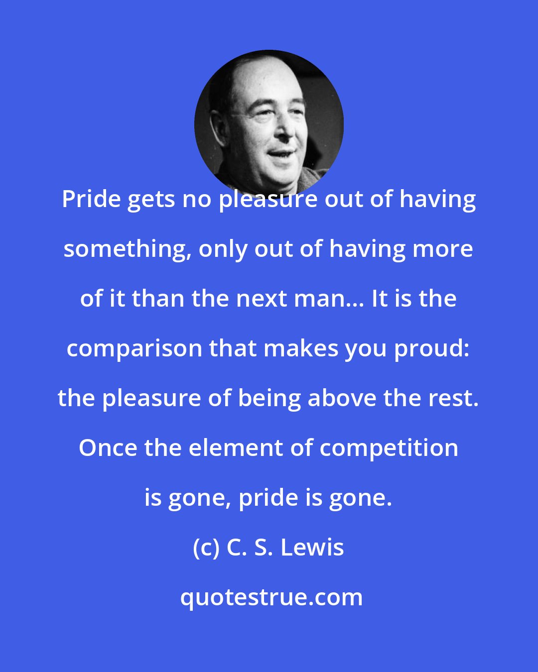 C. S. Lewis: Pride gets no pleasure out of having something, only out of having more of it than the next man... It is the comparison that makes you proud: the pleasure of being above the rest. Once the element of competition is gone, pride is gone.