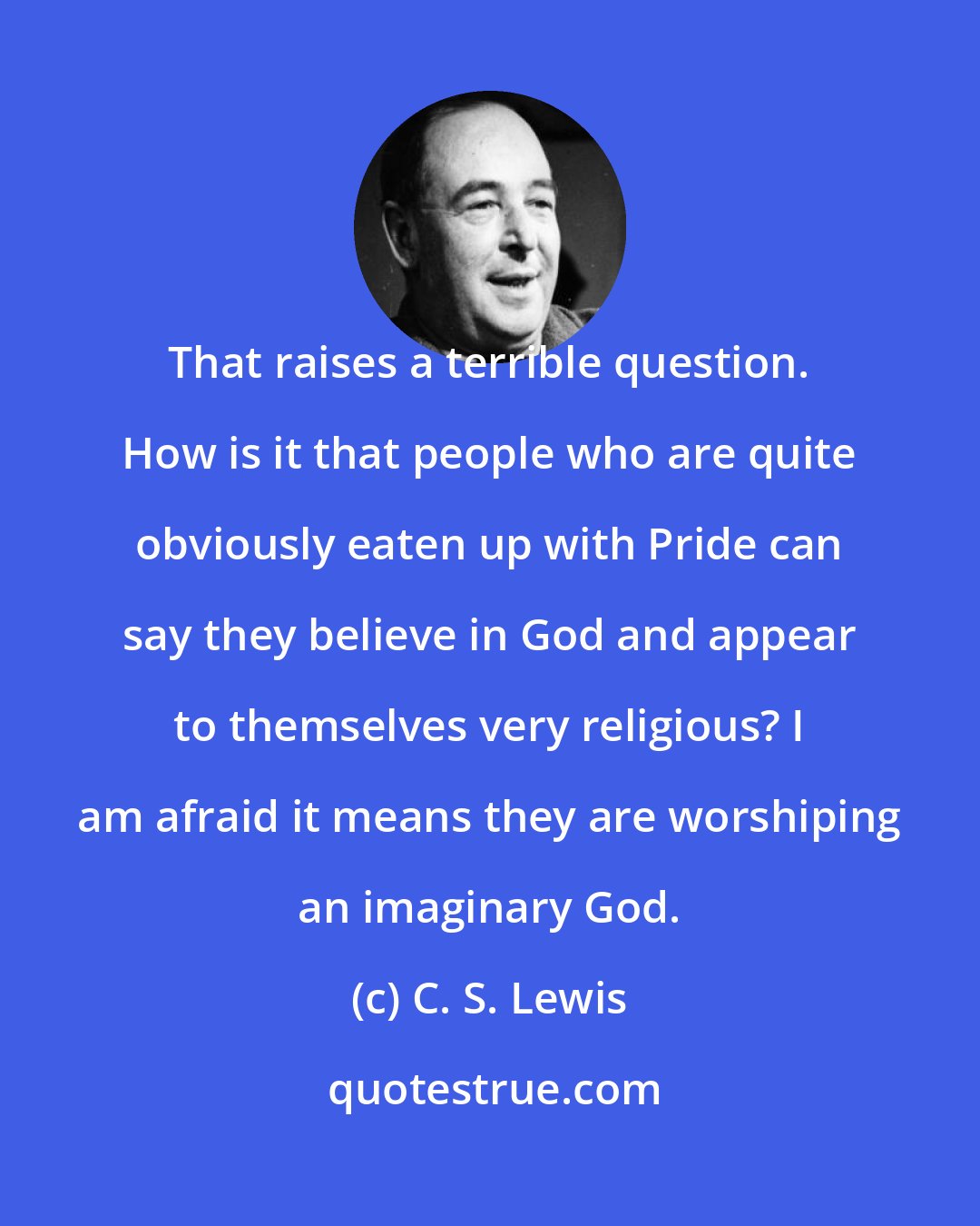 C. S. Lewis: That raises a terrible question. How is it that people who are quite obviously eaten up with Pride can say they believe in God and appear to themselves very religious? I am afraid it means they are worshiping an imaginary God.