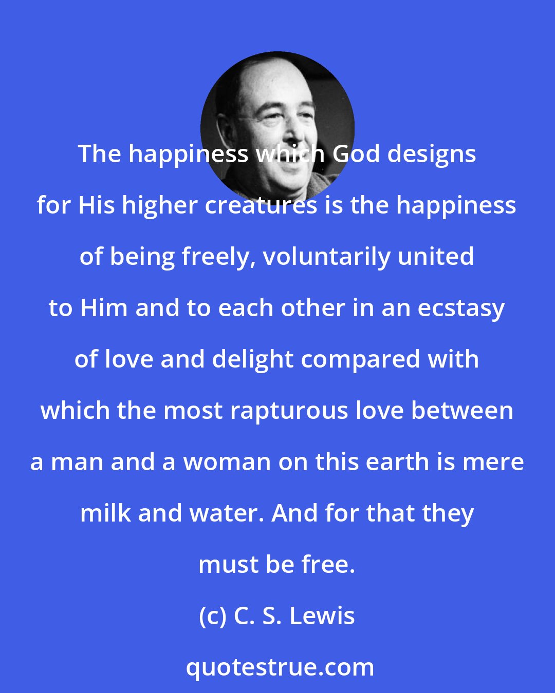 C. S. Lewis: The happiness which God designs for His higher creatures is the happiness of being freely, voluntarily united to Him and to each other in an ecstasy of love and delight compared with which the most rapturous love between a man and a woman on this earth is mere milk and water. And for that they must be free.