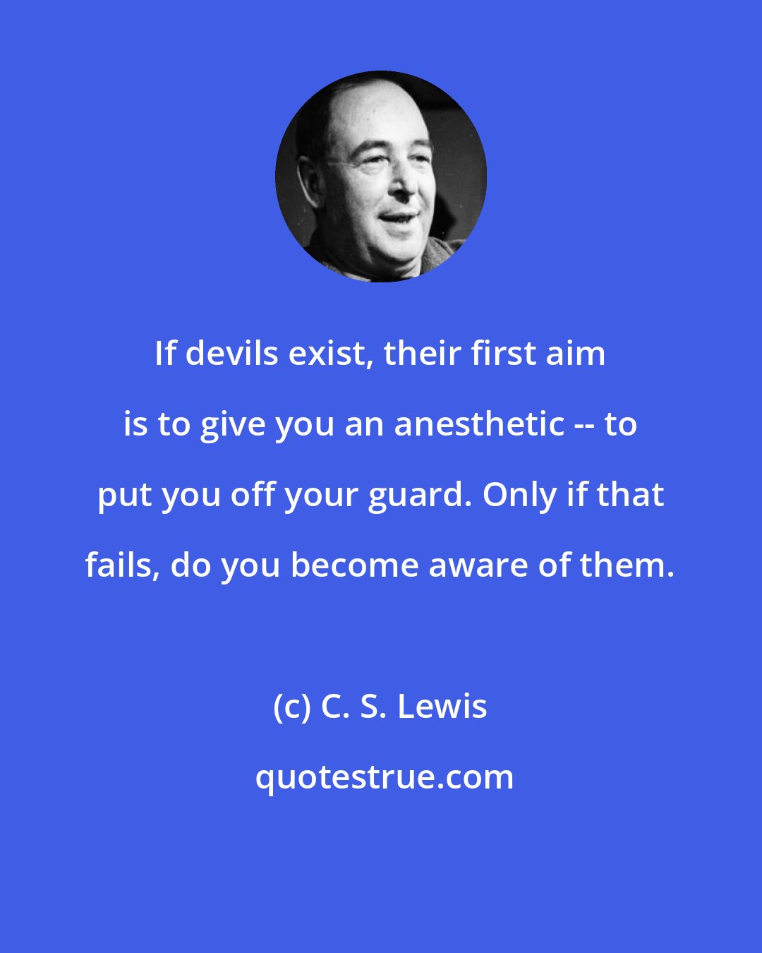 C. S. Lewis: If devils exist, their first aim is to give you an anesthetic -- to put you off your guard. Only if that fails, do you become aware of them.