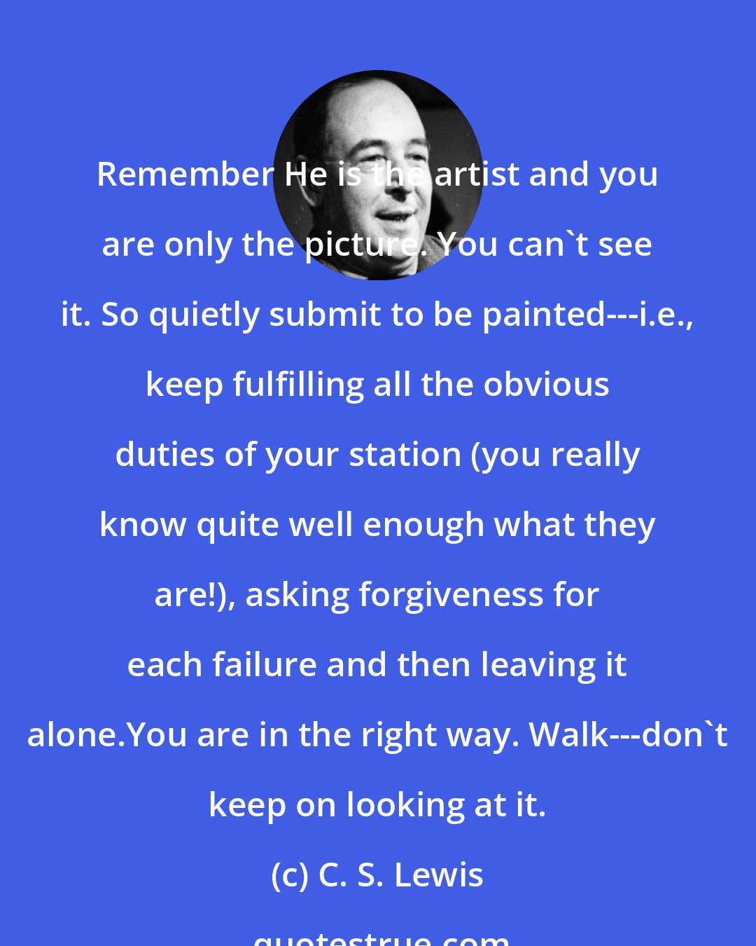 C. S. Lewis: Remember He is the artist and you are only the picture. You can't see it. So quietly submit to be painted---i.e., keep fulfilling all the obvious duties of your station (you really know quite well enough what they are!), asking forgiveness for each failure and then leaving it alone.You are in the right way. Walk---don't keep on looking at it.