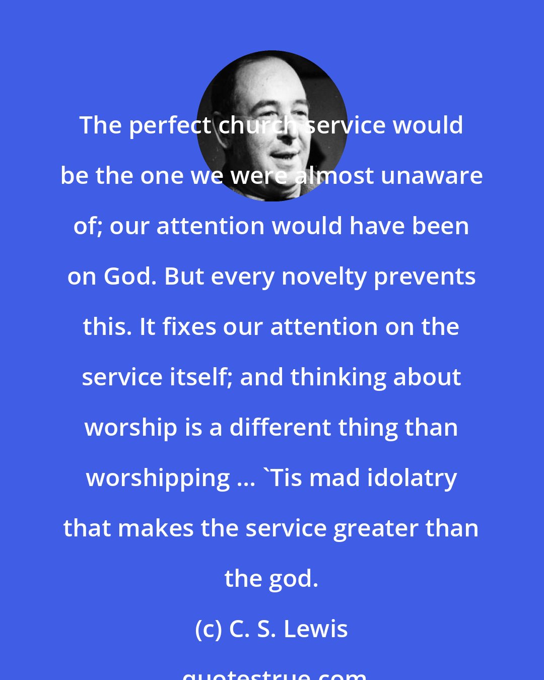 C. S. Lewis: The perfect church service would be the one we were almost unaware of; our attention would have been on God. But every novelty prevents this. It fixes our attention on the service itself; and thinking about worship is a different thing than worshipping ... 'Tis mad idolatry that makes the service greater than the god.