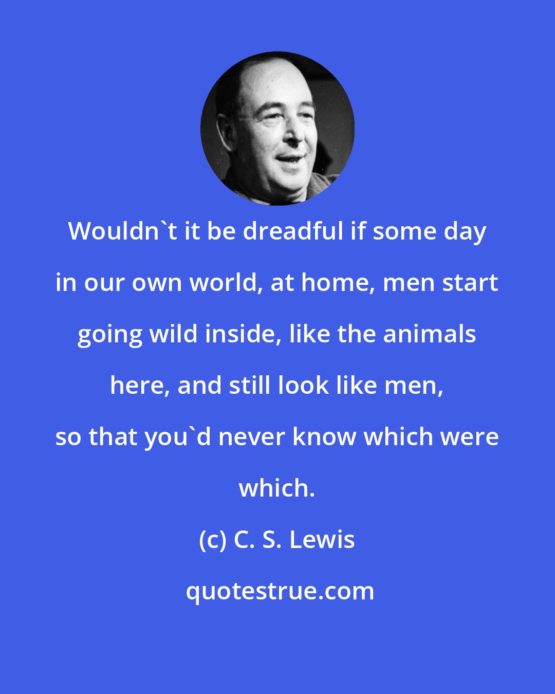 C. S. Lewis: Wouldn't it be dreadful if some day in our own world, at home, men start going wild inside, like the animals here, and still look like men, so that you'd never know which were which.