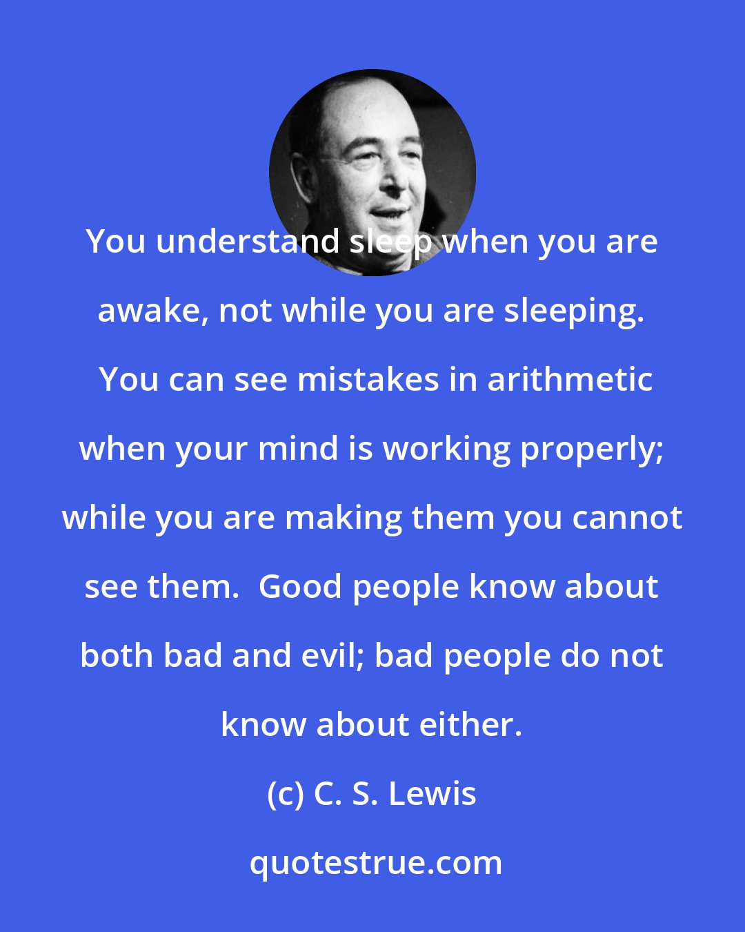 C. S. Lewis: You understand sleep when you are awake, not while you are sleeping.  You can see mistakes in arithmetic when your mind is working properly; while you are making them you cannot see them.  Good people know about both bad and evil; bad people do not know about either.