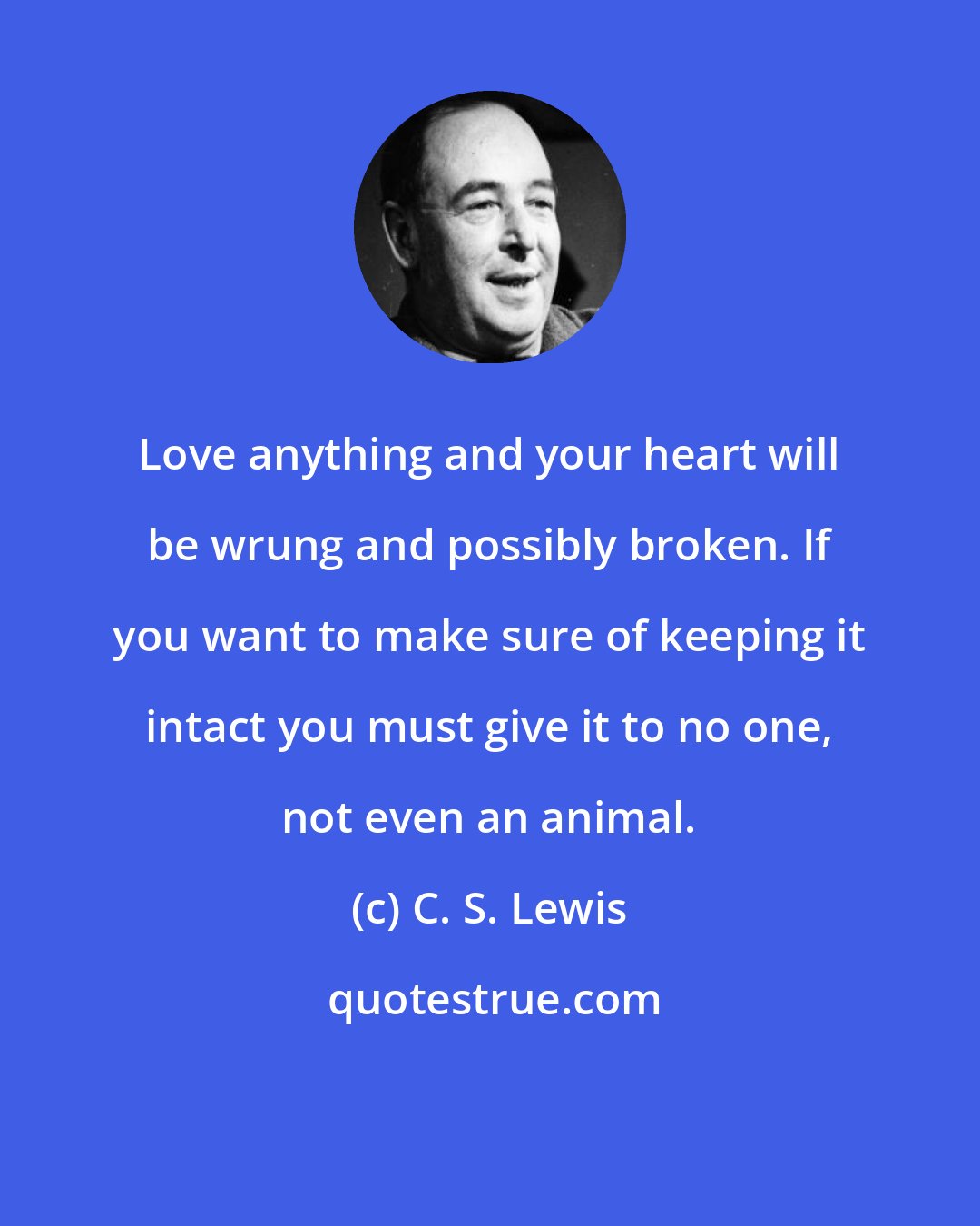 C. S. Lewis: Love anything and your heart will be wrung and possibly broken. If you want to make sure of keeping it intact you must give it to no one, not even an animal.