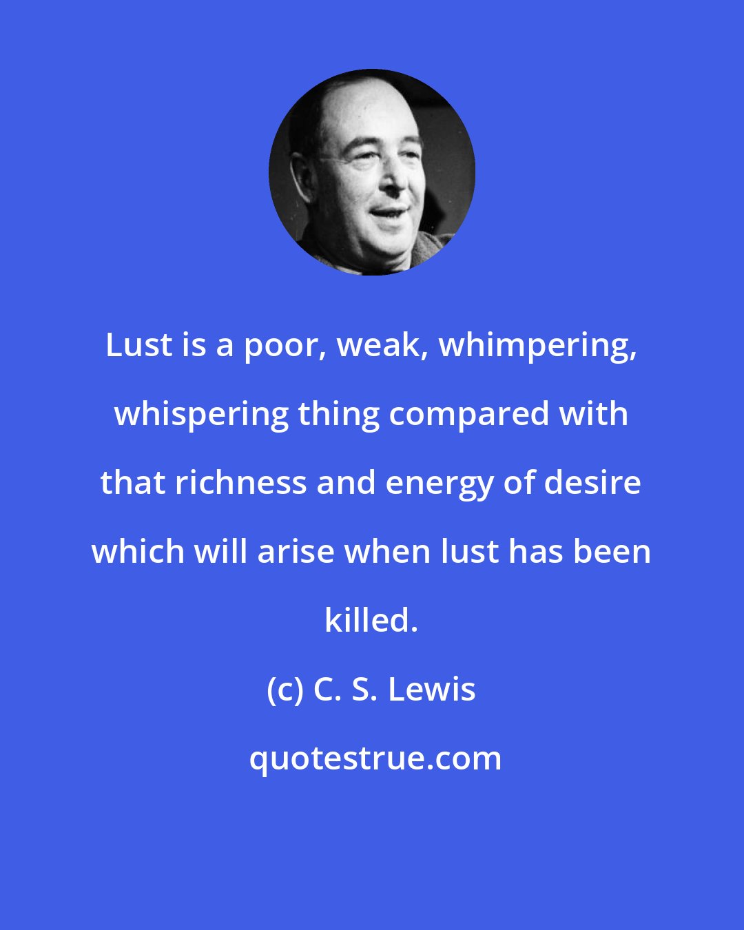 C. S. Lewis: Lust is a poor, weak, whimpering, whispering thing compared with that richness and energy of desire which will arise when lust has been killed.