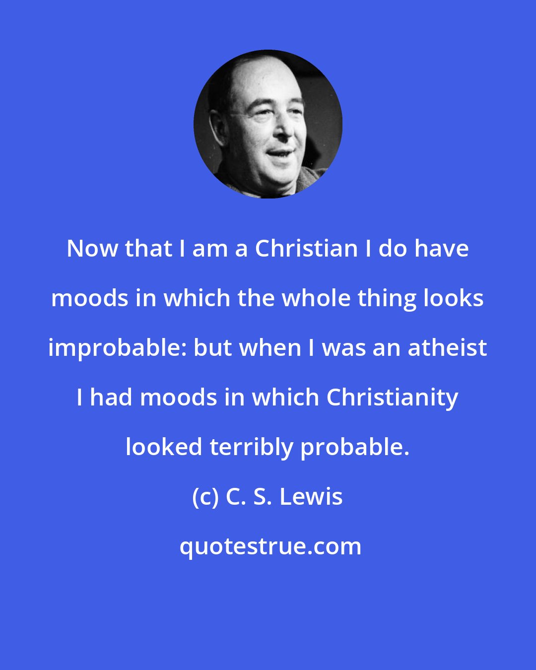 C. S. Lewis: Now that I am a Christian I do have moods in which the whole thing looks improbable: but when I was an atheist I had moods in which Christianity looked terribly probable.