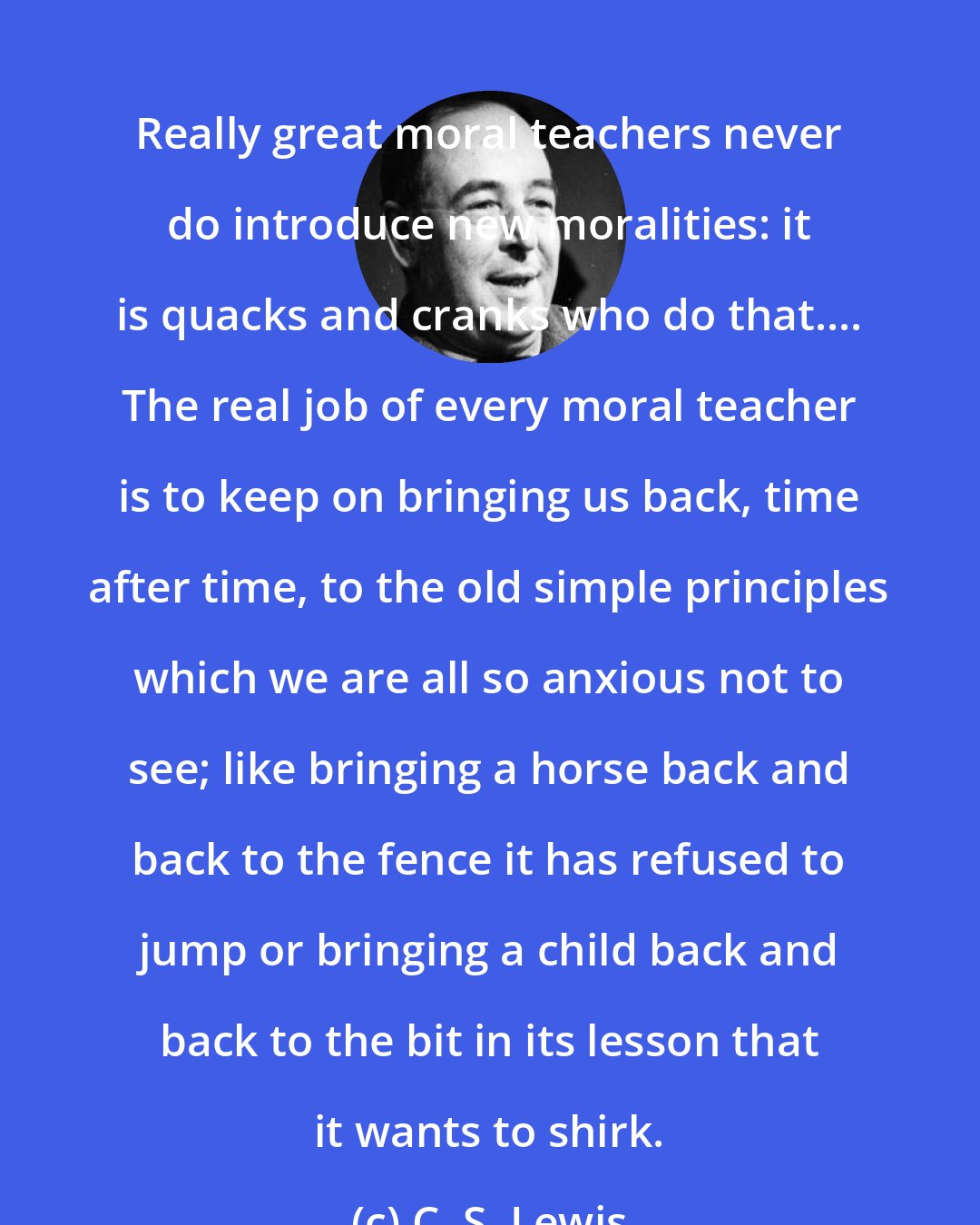 C. S. Lewis: Really great moral teachers never do introduce new moralities: it is quacks and cranks who do that.... The real job of every moral teacher is to keep on bringing us back, time after time, to the old simple principles which we are all so anxious not to see; like bringing a horse back and back to the fence it has refused to jump or bringing a child back and back to the bit in its lesson that it wants to shirk.