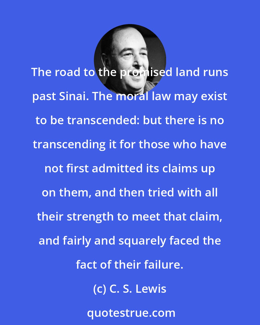 C. S. Lewis: The road to the promised land runs past Sinai. The moral law may exist to be transcended: but there is no transcending it for those who have not first admitted its claims up on them, and then tried with all their strength to meet that claim, and fairly and squarely faced the fact of their failure.