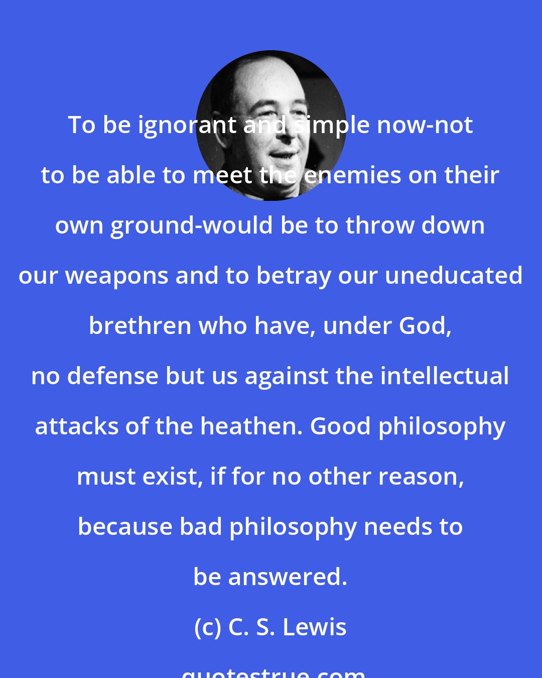 C. S. Lewis: To be ignorant and simple now-not to be able to meet the enemies on their own ground-would be to throw down our weapons and to betray our uneducated brethren who have, under God, no defense but us against the intellectual attacks of the heathen. Good philosophy must exist, if for no other reason, because bad philosophy needs to be answered.