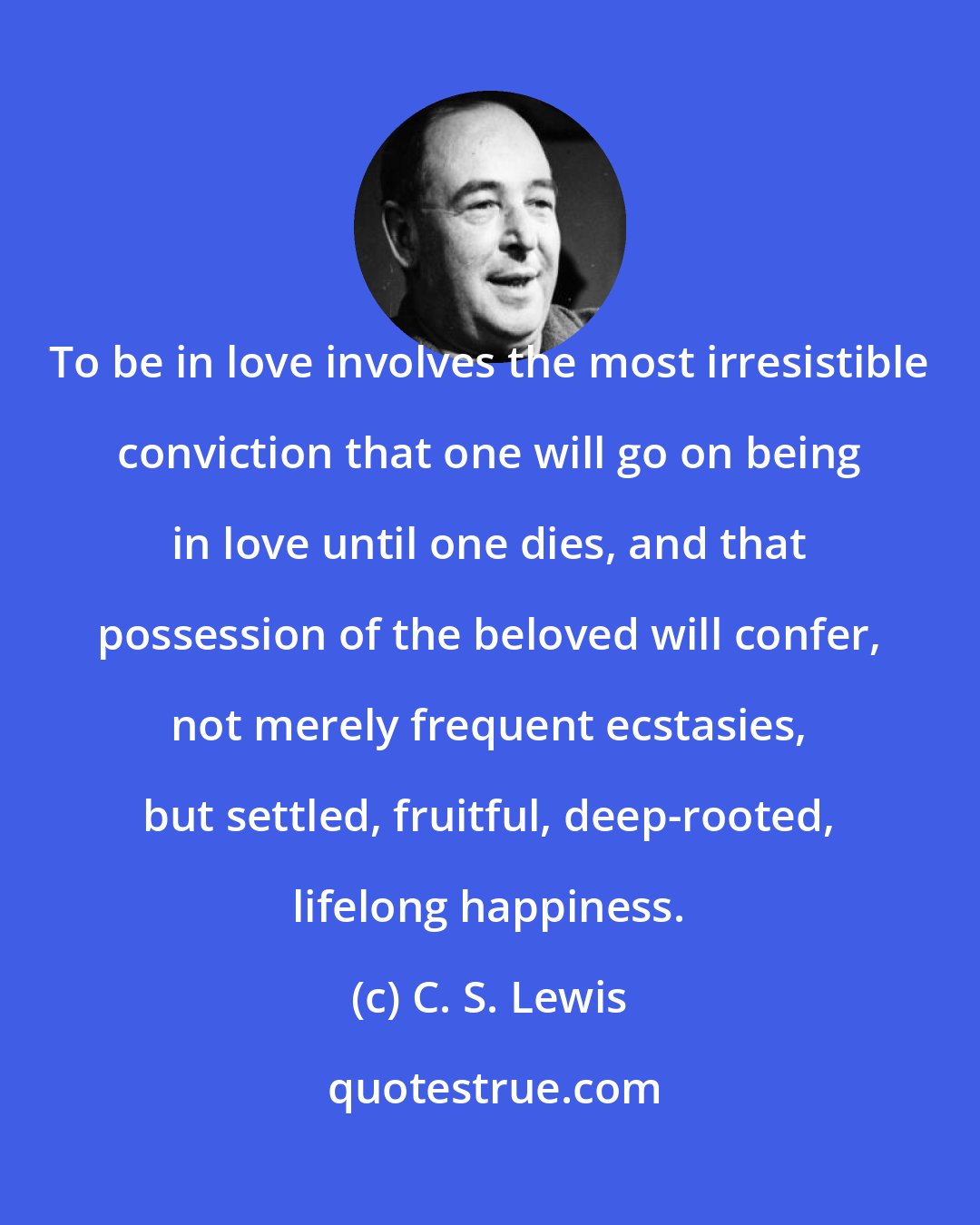 C. S. Lewis: To be in love involves the most irresistible conviction that one will go on being in love until one dies, and that possession of the beloved will confer, not merely frequent ecstasies, but settled, fruitful, deep-rooted, lifelong happiness.