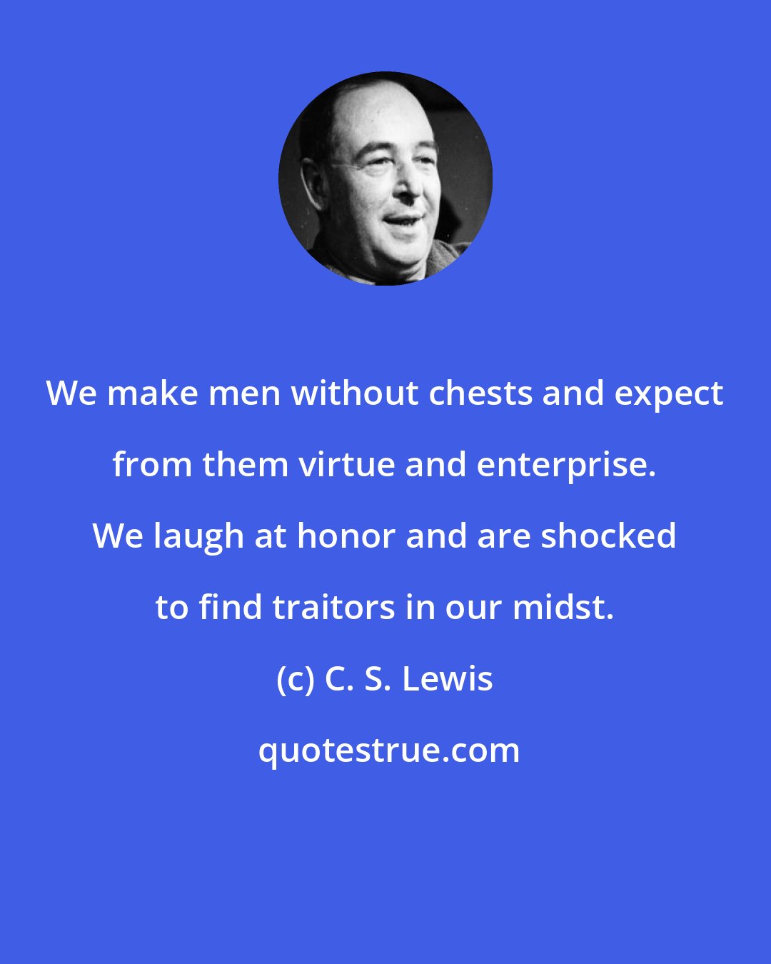 C. S. Lewis: We make men without chests and expect from them virtue and enterprise. We laugh at honor and are shocked to find traitors in our midst.