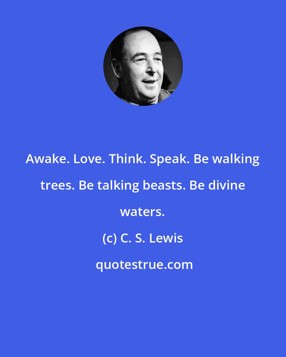 C. S. Lewis: Awake. Love. Think. Speak. Be walking trees. Be talking beasts. Be divine waters.