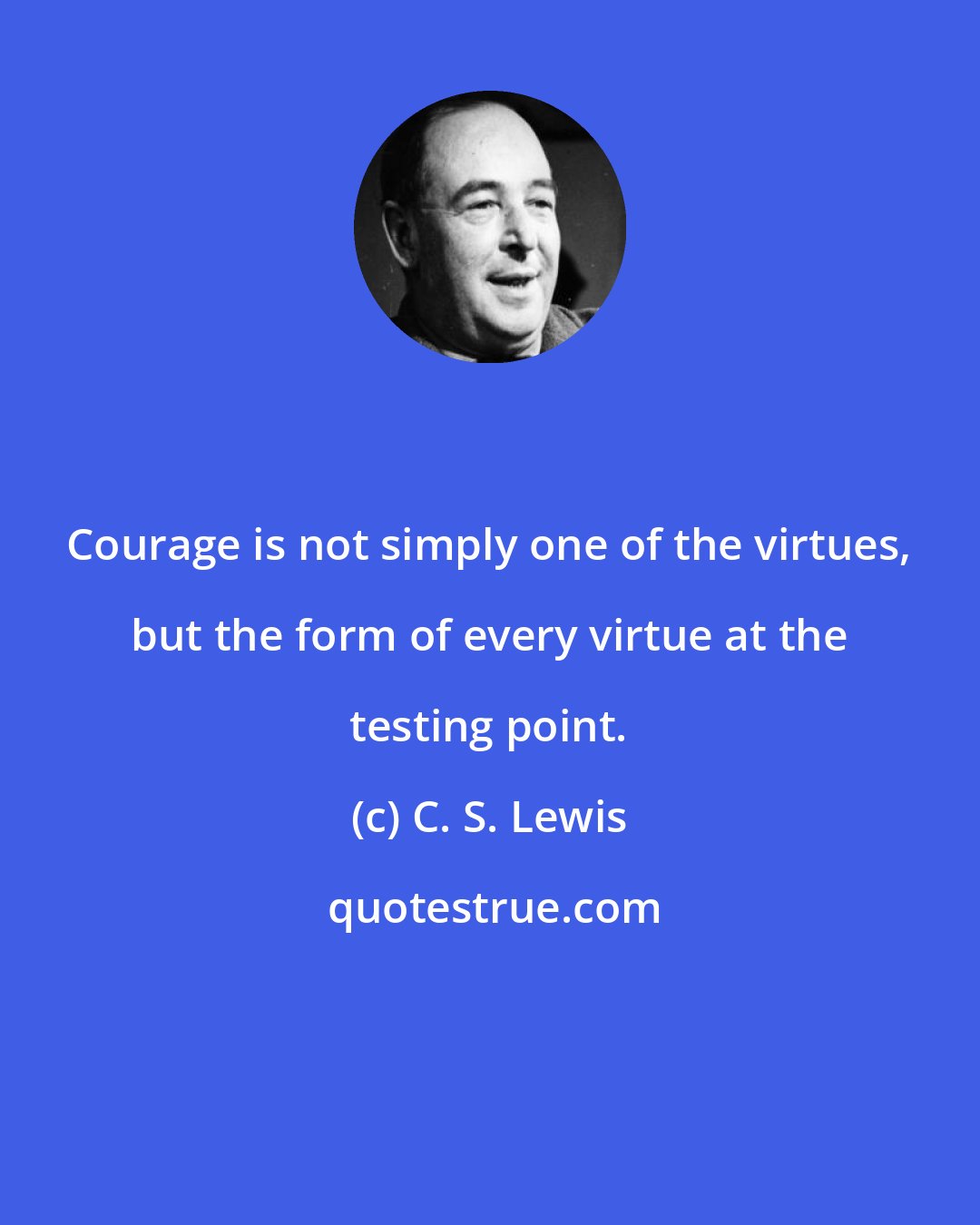 C. S. Lewis: Courage is not simply one of the virtues, but the form of every virtue at the testing point.