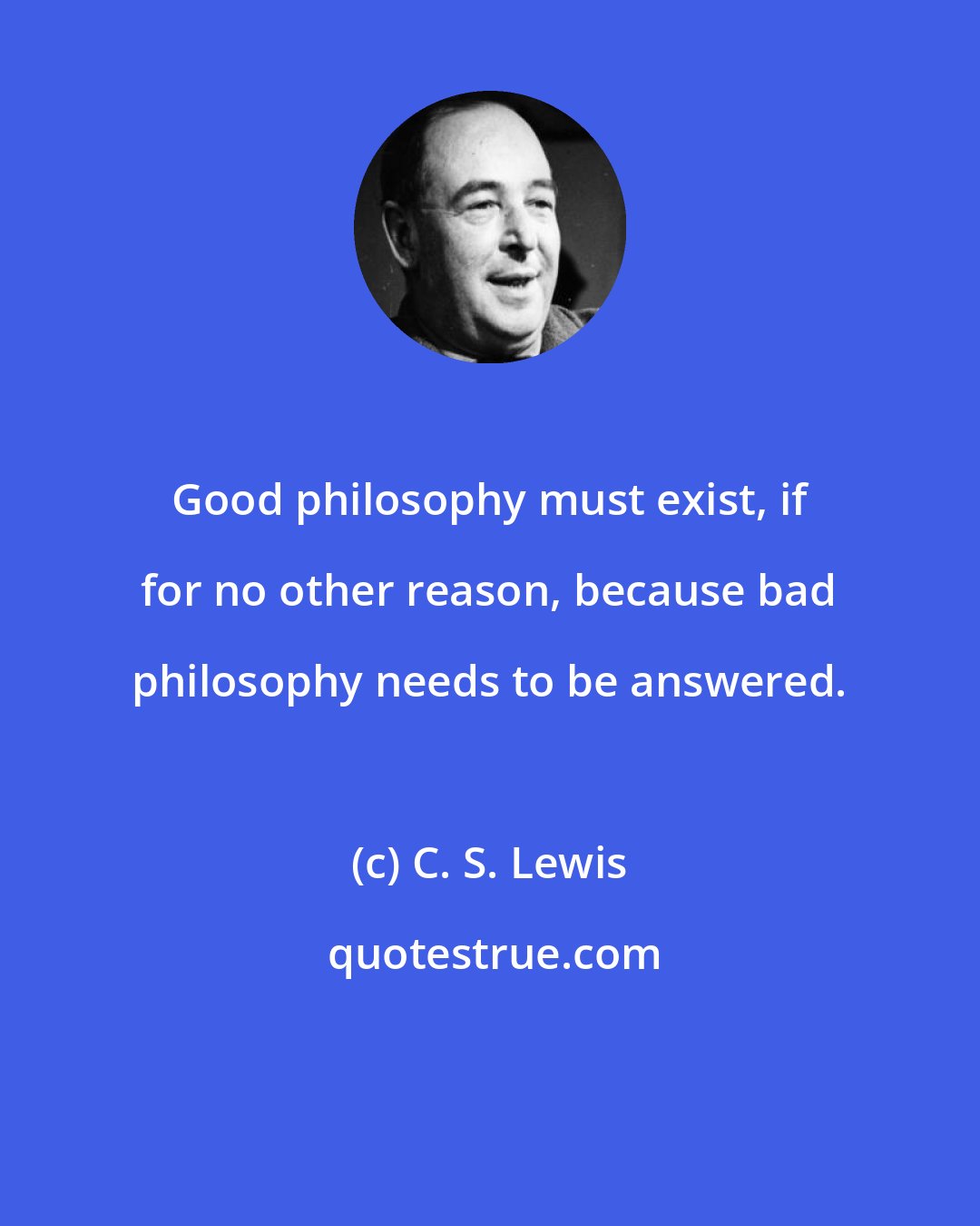 C. S. Lewis: Good philosophy must exist, if for no other reason, because bad philosophy needs to be answered.