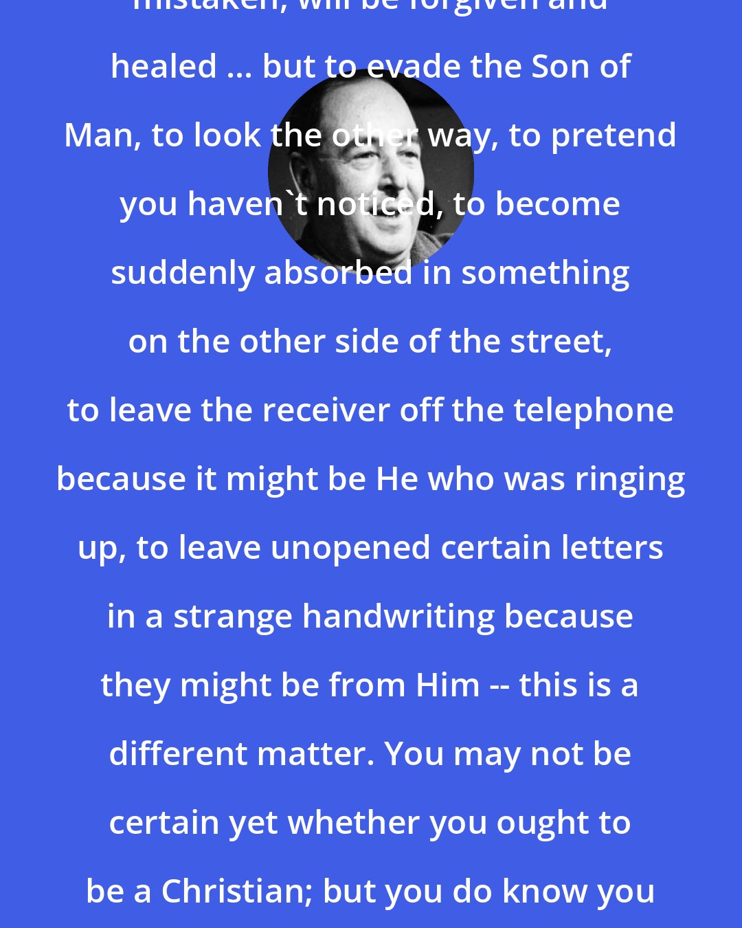 C. S. Lewis: Honest rejection of Christ, however mistaken, will be forgiven and healed ... but to evade the Son of Man, to look the other way, to pretend you haven't noticed, to become suddenly absorbed in something on the other side of the street, to leave the receiver off the telephone because it might be He who was ringing up, to leave unopened certain letters in a strange handwriting because they might be from Him -- this is a different matter. You may not be certain yet whether you ought to be a Christian; but you do know you ought to be a Man, not an ostrich, hiding its head in the sand.