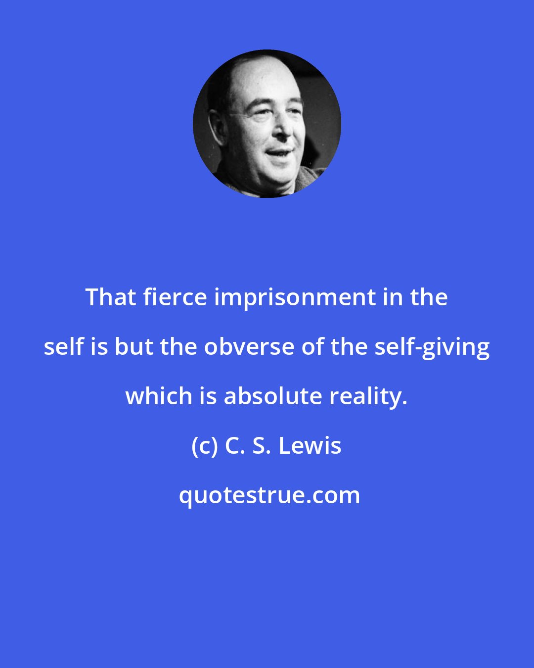 C. S. Lewis: That fierce imprisonment in the self is but the obverse of the self-giving which is absolute reality.